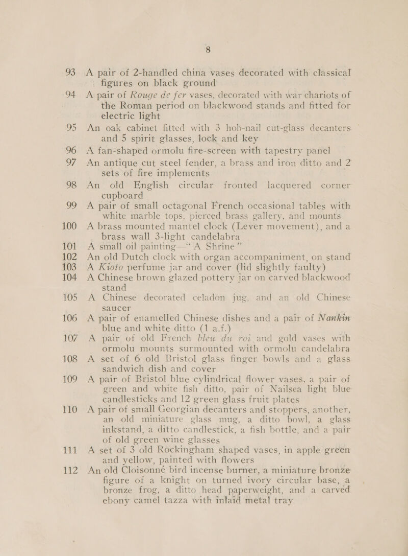 93 94 5) 96 97 98 oD 100 101 102 103 104 105 106 107 108 109 110 111 a 8 A pair of 2-handled china vases decorated with classical figures on black ground A pair of Rouge de fer vases, decorated with war chariots of the Roman period on blackwood stands and fitted for electric light An oak cabinet fitted with 3 hob-nail cut-glass decanters and 5 spirit glasses, lock and key A fan-shaped ormolu fire-screen with tapestry panel An antique cut steel fender, a brass and iron ditto and 2 sets of fire implements An old English circular fronted lacquered corner cupboard A pair of small octagonal French occasional tables with white marble tops, pierced brass gallery, and mounts A brass mounted mantel clock (Lever movement), and a brass wall 3-light candelabra A small oil painting—‘‘ A Shrine ” An old Dutch clock with organ accompaniment, on stand A Kioto perfume jar and cover (lid slightly faulty) A Chinese brown glazed pottery jar on carved blackwood stand A Chinese decorated celadon jug, and an old Chinese saucer A pair of enamelled Chinese dishes and a pair of Nankin blue and white ditto (1 a.f.) A pair of old French blew du roi.and gold vases with ormolu mounts surmounted with ormolu candelabra A set of 6 old Bristol glass finger bowls and a glass sandwich dish and cover A pair of Bristol blue cylindrical flower vases, a pair of green and white fish ditto, pair of Nailsea light blue candlesticks and 12 green glass fruit plates A pair of small Georgian decanters and stoppers, another, an old miniature glass mug, a ditto bowl, a class inkstand, a ditto Cantienine' a fish bottle, fda a pair of old Ry ae wine glasses A set of 3 old Rockingham shaped vases, in apple green and yellow, painted with flowers An old Cloisonné bird incense burner, a miniature bronze figure of a knight on turned ivory circular base, a bronze frog, a ditto head paperweight, and a carved ebony camel tazza with inlaid metal tray