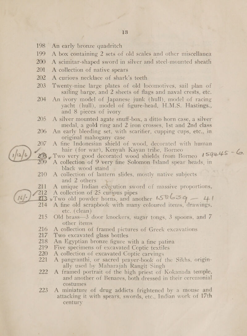198 An early bronze quadritch 199 A box containing 2 sets of old scales and other miscellanea 200 A scimitar-shaped sword in silver and steel-mounted sheath 201 A collection of native spears 202 A curious necklace of shark’s teeth 203. Twenty-nine large plates of old locomotives, sail plan of sailing barge, and 2 sheets of flags and naval crests, etc. 204 An ivory model of Japanese junk (hull), model of racing yacht (hull), model of figure-head, H.M.S. Hastings., and 8 pieces of ivory 205 A silver mounted agate snuff-box, a ditto horn case, a silver medal, a gold ring and 2 iron crosses, Ist and 2nd class 206 An early bleeding set, with scarifier, cupping cups, etc., in original mahogany case 207 A fine Indonesian shield of wood, decorated with human if’ hair (for war), Kenyah Kayan tribe, Borneo | oe y Two very good decorated wood shields from Borneo ISGLHS 6, ~~~ 209 A collection of 9 very fine Solomon Island spear heads, in black wood stand | . 210 A collection of lantern slides, mostly native subjects and 2 others’ “a 211 A unique Indian execution sword of massive proportions, a) 4212 A collection of 25 curious pipes cy fete (fbf 7 «Two old powder horns, and another KSPESG — eh f 214 A fine old scrapbook with many coloured items, drawings, etc..(clean) 215 Old brass—3 door knockers, sugar tongs, 3 spoons, and 7 other items 216 A collection of framed pictures of Greek excavations 217 Two excavated glass bottles 218 An Egyptian bronze figure with a fine patina 219 Five specimens of excavated Coptic textiles 220 A collection of excavated Coptic carvings 221 A pangranthi, or sacred prayer-book of the Sikhs, origin- ally used by Maharajah Rangit Singh 222 A framed portrait of the high priest of Kokanada temple, and another of Benares, both dressed in their ceremonial costumes 223 A miniature of drug addicts frightened by a mouse and attacking it with spears, swords, etc., Indian work of 17th century     