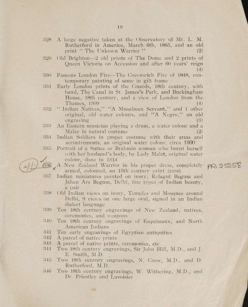 i) A large negative taken at the Observatory ‘of Mr. L. M. Rutherford in America, March 6th, 1865, and an old print *‘ The Unkown Warrior ”’ (2) Queen Victoria on Accession and after 60 years’ reign : (4) Famous London Fire—The Greenwich Fire of 1848, con- temporary painting of same in gilt frame Early London prints of the Guards, 18th century, with band, The Canal in St. James’s Park, and Buckingham House, 18th century, and a view of London from the Thames, 1809 (4) Indian Natives, “A Musalman Servant,’’ ‘and 1 other original, old water :colours, and “A Neero,’’ an old engraving (3) An Eastern musician playing a drum, a water colour and a Malay in natural costume (2) Indian Soldiers in proper costume with their arms and accoutrements, an original water colour, circa 1800 Portrait of a Suttee or Brahmin woman who burnt herself with her husband’s body, by Lady Malet, original water colour, done in 13814 A New Zealand Warrior in his proper dress, completely armed, coloured, an 18th century print (rare) Indian miniatures painted on ivory; Rcfagut Begum and Jahan Ara Begum, Delhi, fine types of Indian beauty, a pair Old Indian views on ivory, Temples and Mosques around Delhi, 9 views on one large oval, signed in an Indian dialect language Ten 18th century engravings of New Zealand, natives, ceremonies, and weapons Ten 18th century engravings of EKsquimaux, and North American Indians Ten early engravings of Egyptian antiquities A parcel of native prints A parcel of native prints, ceremonies, etc. Two 18th century engravings, Sir John Hill, M.D., and J. i. Siting 1, Two 18th century engravings, N. Rutherford, M.D. Two 18th century engravings, W. Withering, M.D., and Dr. Priestley and Lavoisier Grew, MeD., aired or  