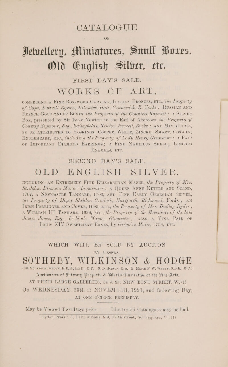 CATALOGUE OF Ietuellery, Miniatures, Suutt Moxes, Old English Silber, ete. FIRST DAY'S SAL: DEIR Bate cE) tte Bela COMPRISING A FinE Box-woop CarvineG, [raALiaN Bronzes, ETC., the Property of Capt. Luttrell Byrom, Kilnwick Hall, Cranswick, BE. Yorks ; Russian AND FrencH Gop Snurr Boxss, the Property of the Countess Kapnist ; A SILVER Box, presented by Sir Isaac Newton to the Earl of Abercorn, the Property of Conway Seymour, Hsq., Baileyfields, Newton Purcell, Bucks. ; AND MINIATURES, BY OR ATTRIBUTED TO HoskinGs, Cooper, WHITE, ZINCKE, SMART, Cosway, ENGLEHEART, ETC., including the Property of Lady Henry Grosvenor; A PAIR oF Important DriaAMonpd Earrines; A Frnt Navutius SHELL; LImMoGEs ENAMELS, ETC. SPECOND DAY’s: SALE. ee te Nak ie soa. eek du Wau i, INCLUDING AN EXTREMELY FINE ELIzABETHAN Mazer, the Property of Ms. St. John, Dinmore Manor, Leominster ; A QUEEN ANNE KETTLE AND STAND, 1707, A NEwcasTLE TANKARD, 1706, AND Fring EarLy GEORGIAN SILVER, the Property of Major Sheldon Cradock, Hartforth, Richmond, Yorks. ; AN IrisH PoRRINGER AND Cover, 1699, ETc., the Property of Mis. Dudley Ryder ; A Wiuuram III Tankarp, 1699, Erc., the Property of the Executors of the late James Jones, Esqg., Lechlade Manor, Gloucester; ALSo A FINE PAIR oF Louis XLV Sweermeat Boxss, by ('régovve Masse, 1708, ETC.   WHICH Wily BE -SOLD BY’ AUCTION BY ALESSERS. ry 7 7 { TL ; SOTHEBY, WILKINSON &amp; HODGE (Sir MonraGurE BaRLow, K.B.E., LL.D., M.P. G.D. Hopson, M.A. &amp; Magsor F. W. Warr, 0.B.E., M.C.) Auctioneers of Literary Property &amp; Works illustrative of the Fine Arts, AT THEIR LARGE GALLERIES, 34 &amp; 35, NEW BOND STREET, W. (1) On WEDNESDAY, 30th of NOVEMBER, 1921, and following Day, AT ONE OCILOCK PRECISELY. May be Viewed ‘I'wo Days prior. Illustrated Catalogues may be had. 