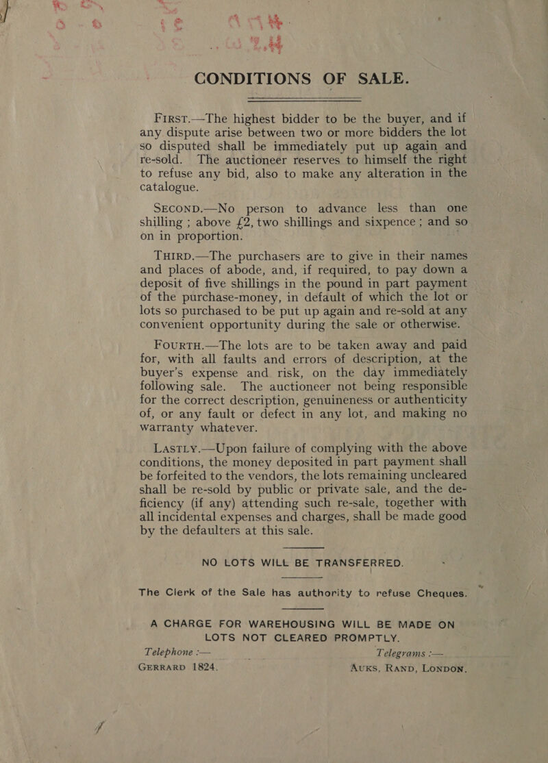 oer * OR ae CONDITIONS OF SALE. First.—The highest bidder to be the buyer, and if any dispute arise between two or more bidders the lot so disputed shall be immediately put up again and re-sold. The auctioneer reserves to himself the right to refuse any bid, also to make any alteration in the catalogue. SECOND.—No person to advance less than one shilling ; above £2, two shillings and sixpence ; and so on in proportion. THIRD.—The purchasers are to give in their names and places of abode, and, if required, to pay down a deposit of five shillings in the pound in part payment of the purchase-money, in default of which the lot or lots so purchased to be put up again and re-sold at any convenient opportunity during the sale or otherwise. FourTH.—The lots are to be taken away and paid for, with all faults and errors of description, at the buyer’s expense and risk, on the day immediately following sale. The auctioneer not being responsible for the correct description, genuineness or authenticity of, or any fault or defect in any lot, and making no warranty whatever. Lastty.—Upon failure of complying wl the above conditions, the money deposited in part payment shall be forfeited to the vendors, the lots remaining uncleared shall be re-sold by public or private sale, and the de- ficiency (if any) attending such re-sale, together with all incidental expenses and charges, shall be made good by the defaulters at this sale.  NO LOTS WILt BE TRANSFERRED.  The Clerk of the Sale has authority to refuse Cheques.  A CHARGE FOR WAREHOUSING WILL BE MADE ON LOTS NOT CLEARED PROMPTLY. Telephone :— oa Telegrams a GERRARD 1824. AvuKS, RanbD, LONDON,