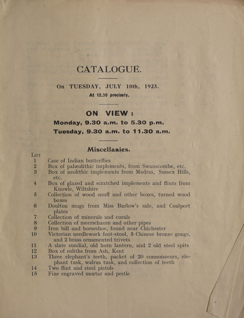 = a SOMN Dm HM FF WNHES — et et ON = — on =&gt; CATALOGUE.  On TUESDAY, JULY 10th, 1923. At 12.30 precisely. ON VIEW : Monday, 9.30 a.m. to 5.30 p.m. Tuesday, 9.30 a.m. to 11.30 a.m.  Miscellanies. Case of Indian butterflies Box of paleolithic implements, from Swanscombe, etc. Box of neolithic implements from Madras, Sussex Hills, LC. Box of glazed and scratched implements and flints from Knowle, Wiltshire Collection of wood snuff and other boxes, turned wood boxes Doulton mugs from Miss Barlow’s sale, and Coalport plates Collection of minerals and corals Collection of meerschaum and other pipes Iron bill and horseshoe, found near Chichester Victorian needlework foot-stool, 5 Chinese bronze gongs, and 2 brass ornamented trivets A slate sundial, old horn lantern, and 2 old steel spits Box of eoliths from Ash, Kent Three elephant’s teeth, packet of 20 connoisseurs, ele- phant tusk, walrus tusk, and collection of teeth Two flint and steel pistols Fine engraved mortar and pestle 