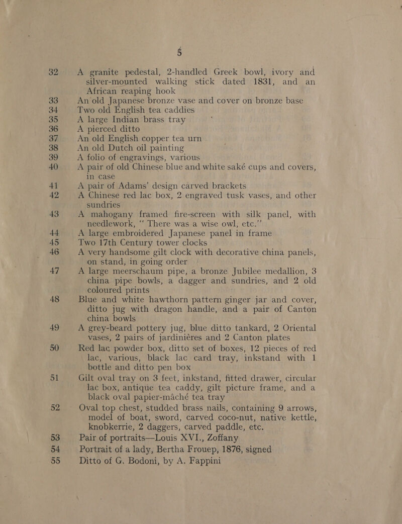 45 A granite pedestal, 2-handled Greek bowl, ivory and silver-mounted walking stick dated 1831, and an African reaping hook An old Japanese bronze vase and cover on bronze base Two old English tea caddies A large Indian brass tray A pierced ditto An old English copper tea urn An old Dutch oil painting A folio of engravings, various A pair of old Chinese blue and white saké cups and covers, in case A pair of Adams’ design carved brackets A Chinese red lac box, 2 engraved tusk vases, and other sundries A mahogany framed fire-screen with silk panel, with needlework, ‘““ There was a wise owl; etc.’’ A large embroidered Japanese panel in frame Two 17th Century tower clocks A very handsome gilt clock with decorative china panels, on stand, in going order A large meerschaum pipe, a bronze Jubilee medallion, 3 china pipe bowls, a dagger and sundries, and 2 old coloured prints Blue and white hawthorn pattern ginger jar and cover, ditto jug with dragon handle, and a pair of Canton china bowls A grey-beard pottery jug, blue ditto tankard, 2 Oriental vases, 2 pairs of jardiniéres and 2 Canton plates Red lac powder box, ditto set of boxes, 12 pieces of red lac, various, black lac card tray, inkstand with 1 bottle and ditto pen box Gilt oval tray on 3 feet, inkstand, fitted drawer, circular lac box, antique tea caddy, gilt picture frame, and a black oval papier-maché tea tray Oval top chest, studded brass nails, containing 9 arrows, model of boat, sword, carved coco-nut, native kettle, knobkerrie, 2 daggers, carved paddle, etc. Pair of portraits—Louis XVI., Zoffany Portrait of a lady, Bertha Frouep, 1876, signed Ditto of G, Bodoni, by A. Fappini