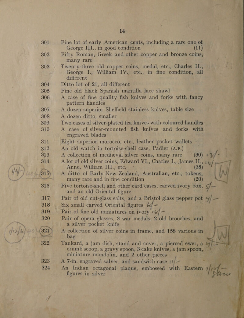 301 302 14 Fine lot of early American cents, including a rare one of ; George III., in good condition (11) * Fifty Roman, Greek and other copper and bronze coins, many rare Twenty-three old copper coins, medal, etc., Charles I1., George I., William IV., etc., in fine condition, all different Ditto lot of 21, all different Fine old black Spanish mantilla lace shawl A case of fine quality fish knives and forks with.fancy pattern handles A dozen superior Sheffield stainless knives, table size A dozen ditto, smaller Two cases of silver-plated tea knives with coloured handles: A case of silver-mounted fish knives and forks with engraved blades | Eight superior morocco, etc., leather pocket wallets ne An old watch in tortoise-shell case, Padier (A.F.) A collection of medieval silver coins, many rare (30) #3 J - &lt; A lot of old silver coins, Edward V1., Charles I., James II.; 14, /. =F Anne, William III., ete. © (35) 0! | if A ditto of Early New Zealand, Australian, etc., tokens, \ Nj : many rare and in fine condition (20) Five tortoise-shell and other card cases, carved ivory box, J _ ™ and an old Oriental figure Pair of old cut-glass salts, and a Bristol glass pepper pot +/ _— Six small carved Oriental figures 6 - Pair of fine old miniatures on ivory ¢ Pair of opera glasses, 3 war medals, 2 2 old brooches, and eae | a silver pocket knife . een A ages of silver coins in frame, and 158 various in ] : ag ) . Tankard, a jam dish, stand and cover, a pierced ewer, a *7/—= crumb Scoop, a gravy spoon, 3-cake knives, a jam spoon, miniature mandolin, and 2 other pieces A 7-in. engraved salver, and sandwich case t/ oa An Indian octagonal plaque, embossed with Eastern Y ie figures in silver   