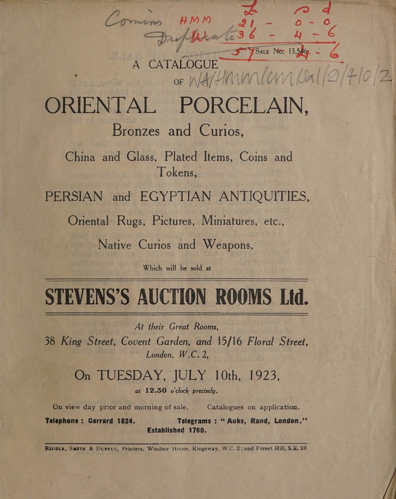 3 afb A CATALOGUE or WALHI Bronzes and Curios, Chit and Glass, Plated Items, Coins and Tokens, PERSIAN and EGYPTIAN ANTIQUITIES, Oriental Rugs, Pictures, Miniatures, etc., Native Curios and Weapons, Which will be sold at STEVENS’S AUCTION ROOMS Ltd. At their Great Rooms, | 38 a Street, Covent Garden, and 15/16 Floral Street, London, W.C. pa On LUPSDAY, JULY. LOoth,..1,923; at 12.30 o'clock precisely. On view day prior and morning of sale. Catalogues on application. Telephone : Gerrard 1824. | Telegrams : ** Auks, Rand, London.’’ . Established 1760. Rippie, Smith &amp; Durrus, Printers, Windsor House, Kingsway, W.C. 2;and Forest Hill, S.E. 23 