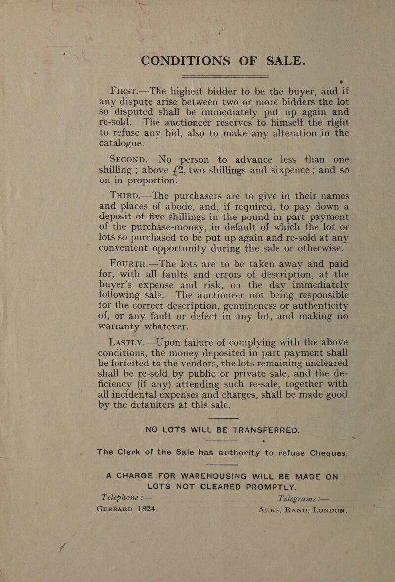 CONDITIONS OF SALE. First.—The highest bidder to be the buyer, and if any dispute arise between two or more bidders the lot so disputed shall be immediately put up again and re-sold. The auctioneer reserves to himself the right to refuse any bid, also to make any alteration in the catalogue. SECOND.—No person to advance less than one shilling ; above £2, two shillings and sixpence ; and so on in proportion. THIRD.—The purchasers are to give in their names and places of abode, and, if required, to pay down a deposit of five shillings in the pound in part payment of the purchase-money, in default of which the lot or lots so purchased to be put up again and re-sold at any convenient opportunity during the sale or otherwise. FourtTH.—The lots are to be taken away and paid for, with all faults and errors of description, at the buyer’s expense and risk, on the day immediately following sale. The auctioneer not being responsible for the correct description, genuineness or authenticity of, or any fault or defect in any lot, and making no warranty whatever. LastLy.—Upon failure of complying with the above conditions, the money deposited in part payment shall be forfeited to the vendors, the lots remaining uncleared shall be re-sold by public or private sale, and the de- ficiency (if any) attending such re-sale, together with all incidental expenses and charges, shall be made good by the defaulters at this sale.  NO LOTS WILL BE TRANSFERRED. .  The Clerk of the Sale has authority to refuse Cheques.  A CHARGE FOR WAREHOUSING WILL BE MADE ON LOTS NOT CLEARED PROMPTLY. Telephone :— Telegrams :— GERRARD 1824. AUKS, Ranp, Lonpon,