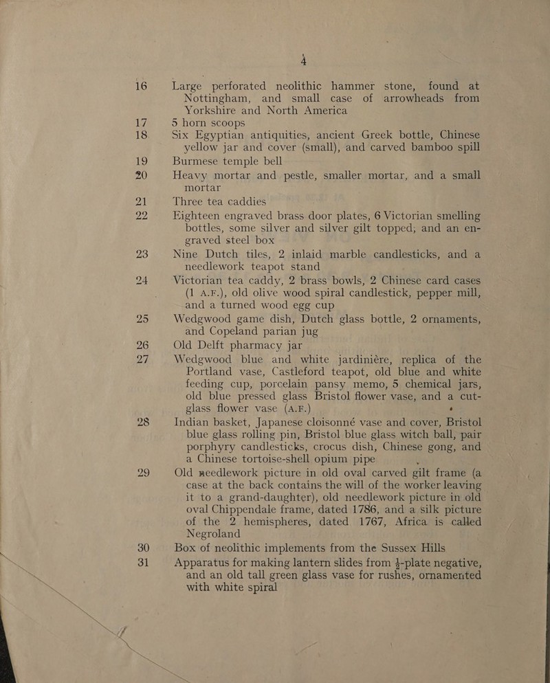  ~ 28 29 30 31 Large perforated neolithic hammer stone, found at Nottingham, and small case of arrowheads from Yorkshire and North America 5 horn scoops Six Egyptian antiquities, ancient Greek bottle, Chinese yellow jar and cover (small), and carved bamboo spill Burmese temple bell Heavy mortar and pestle, smaller mortar, and a small mortar Three tea caddies Eighteen engraved brass door plates, 6 Victorian smelling bottles, some silver and silver gilt topped; and an en- graved steel box Nine Dutch tiles, 2 inlaid marble candlesticks, and a needlework teapot stand Victorian tea caddy, 2 brass bowls, 2 Chinese card cases (1 A.F.), old olive wood spiral candlestick, pepper mill, and a turned wood egg cup Wedgwood game dish, Dutch glass bottle, 2 ornaments, and Copeland parian jug 2 Old Delft pharmacy jar Wedgwood blue and white jardiniére, replica of the Portland vase, Castleford teapot, old blue and white feeding cup, porcelain pansy memo, 5 chemical jars, old blue pressed glass Bristol flower vase, and a cut- glass flower vase (A.F.) : Indian basket, Japanese cloisonné vase and cover, Bristol blue glass rolling pin, Bristol blue glass witch ball, pair porphyry candlesticks, crocus dish, Chinese gong, and a Chinese tortoise-shell opium pipe { Old meedlework picture in old oval carved gilt frame (a case at the back contains the will of the worker leaving it to a grand-daughter), old needlework picture in old oval Chippendale frame, dated 1786, and a silk picture of the 2 hemispheres, dated 1767, Africa is called Negroland Box of neolithic implements from the Sussex Hills Apparatus for making lantern slides from 4-plate negative, and an old tall green glass vase for rushes, ornamented with white spiral