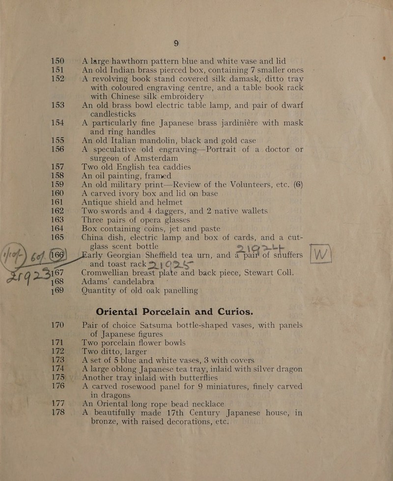 4o23    167 168 169 170 171 172 173 174 176 177 178 9 A large hawthorn pattern blue and white vase and lid A revolving book stand covered silk damask, ditto tray with Chinese silk embroidery An old brass bowl electric table lamp, and pair of dwarf candlesticks A particularly fine Japanese brass jardiniére with mask and ring handles An old Italian mandolin, black and gold case A speculative old engraving—Portrait of a doctor or surgeon of Amsterdam Two old English tea caddies An oil painting, framed A carved ivory box and lid on base Antique shield and helmet Two swords and 4 daggers, and 2 native wallets Three pairs of opera glasses Box containing coins, jet and paste China dish, electric lamp and box of cards, and a cut- glass scent bottle lt © ie arly Georgian Sheffield tea urn, and a pair of snuffers and toast rack) yO2&amp; Cromwellian breast plate and back piece, Stewart Coll. Adams’ candelabra Quantity of old oak panelling Oriental Porcelain and Curios. Pair of choice Satsuma bottle-shaped vases, with panels of Japanese figures Two porcelain flower bowls Two ditto, larger A set of 5 blue and white vases, 3 with covers A large oblong Japanese tea tray, inlaid with silver dragon A carved rosewood pane! for 9 miniatures, finely carved in dragons An Oriental long rope bead necklace A beautifully made 17th Century Japanese house, in bronze, with raised decorations, etc. WW adel