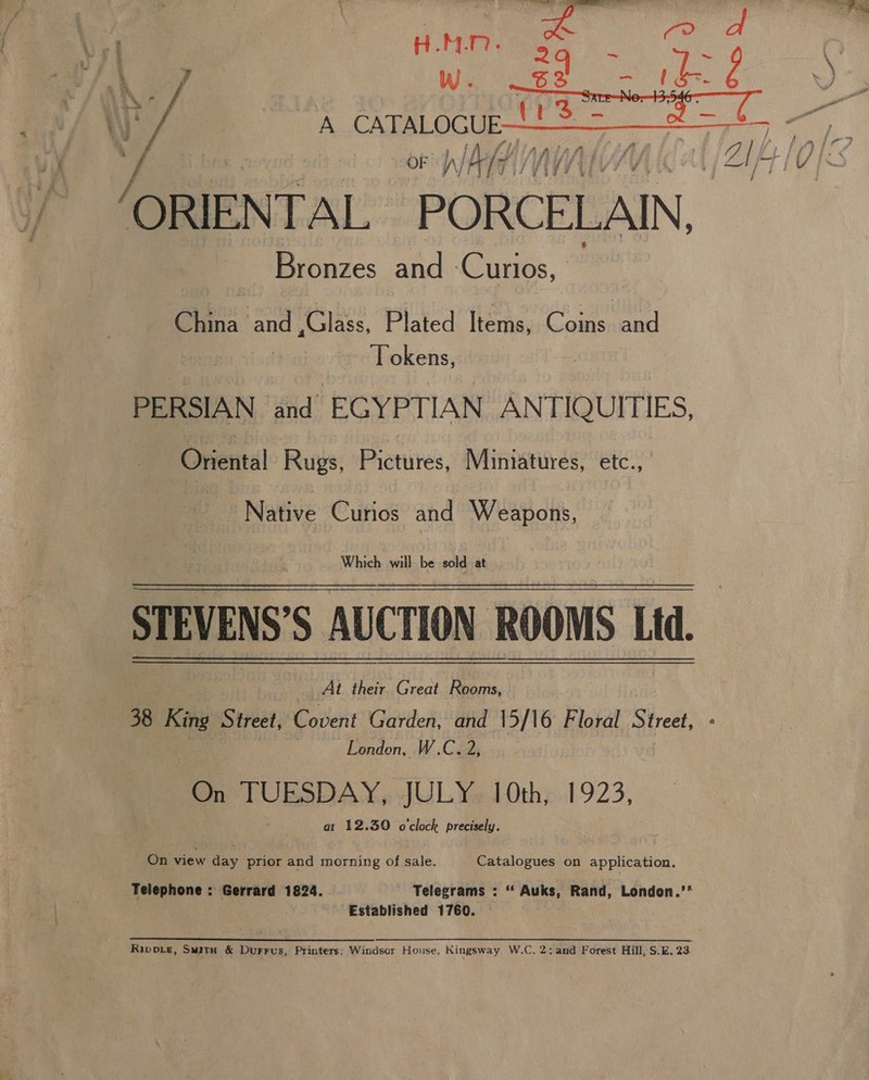 &amp; HOMLN. KF ORIENTAL PORCELAIN, Bronzes and ‘Curios, China and ,Glass, Plated Items, Coins and Tokens, PERSIAN and EGYPTIAN ANTIQUITIES, Oriental Rugs, Pictures, Miniatures, etc., Native Curios and Weapons, STEVENS’S AUCTION ROOMS Ltd. At their Great Rooms, 38 King Street, Covent Garden, and 15/16 Floral Street, - ; London, W.C. 2, On PM ataks JUL Ye 10th; .1923, at 12.30 o'clock precisely. On ee day prior and morning of sale. Catalogues on application. Telephone : Gerrard 1824. ' Telegrams : ‘‘ Auks, Rand, London.’’ ' Established 1760. - Rippie, Swate &amp; Durrvs, Printers; Windsor House, Kingsway. W.C. 2: and Forest Hill, $.E. 23