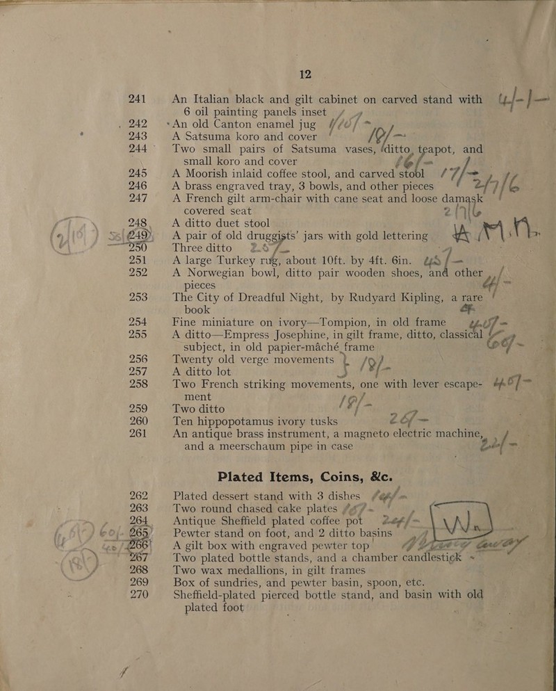   12 An Italian black and gilt cabinet on carved stand with | / cael 6 oil painting panels inset | A Satsuma koro and cover hig fees Two small pairs of Satsuma vases, é itt, t we and small koro and cover A Moorish inlaid coffee stool, and carved tins OY 4‘Ff/~ | if A brass engraved tray, 3 bowls, and other pieces 21 fe. A French gilt arm-chair with cane seat and loose 21 covered seat 4 (ee A ditto duet stool  A pair of old druggists’ jars with gold lettering Yr P|; aa Three ditto 2£0°/o A large Turkey rug, about 10ft. by 4ft. 6in. us| a A Norwegian bowl, ditto pair wooden shoes, and other pieces ie The City of Dreadful Night, by Rudyard Kipling, a rare ‘ book Fine miniature on ivory—Tompion, in old frame A ditto—Empress Josephine, in gilt frame, ditto, classic W) ot subject, in old papier-maché frame oC + Twenty old verge movements } : - /9/ A ditto lot 3 Two French striking uid one with lever escape- bp / ie ment AG ps Two ditto 4] &gt; &gt;? Ten hippopotamus ivory tusks cof An antique brass instrument, a magneto electric machine, and a meerschaum pipe in case oe = Plated Items, Coins, &amp;c. Plated dessert stand with 3 dishes /@A/ = Two round chased cake plates fagf— * oh (So ae Antique Sheffield plated coffee pot at = W Pewter stand on foot, and 2 ditto basins, 4 o&gt;, Two plated bottle stands, and a chamber mandate ~ Two wax medallions, in gilt frames Box of sundries, and pewter basin, spoon, etc. Shefheld-plated ‘pierced bottle stand, and basin with old plated foot 