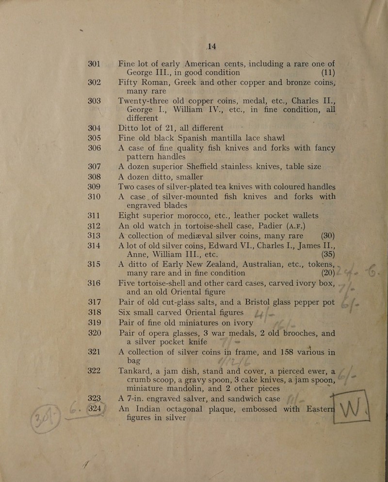 301 302 303 304 305 306 307 308 309 311 312 313 314 315 316 317 318 319 320 321 322 14 Fine lot of early American cents, including a rare one of George III., in good condition (11) Fifty Roman, Greek and other copper and bronze coins, many rare Twenty-three old copper coins, medal, etc., Charles II., George I., William IV., etc., in fine condition, all different | Ditto lot of 21, all different Fine old black Spanish mantilla lace shawl A case of fine quality fish knives and forks with fancy pattern handles A dozen superior Sheffield stainless knives, table size A dozen ditto, smaller Two cases of silver-plated tea knives with coloured handles A case. of silver-mounted fish knives and forks with engraved blades Eight superior morocco, etc., leather pocket wallets An old watch in tortoise-shell case, Padier (A.F.) A collection of medieval silver coins, many rare (30) A lot of old silver coins, Edward V1., Charles I., James II., Anne, William IIL., etc. (35) A ditto of Early New Zealand, Australian, etc., tokens, . many rare and in fine condition (20) 4. Ye Five tortoise-shell and other card cases, carved ivory box, and an old Oriental figure | Pair of old cut-glass salts, and a Bristol glass pepper pot / is Six small carved Oriental figures pe Pair of fine old miniatures on ivory Pair of opera glasses, 3 war medals, 2 old brooches, and a silver pocket knife ~~ A collection of silver coins in frame, and 158 various in bag Tankard, a jam dish, stand and cover, a pierced ewer, a, A fp / crumb scoop, a gravy spoon, 3 cake knives, a jam spoon, miniature mandolin, and 2 other pieces A 7-in. engraved salver, and sandwich case _ An Indian octagonal plaque, embossed with Easterr figures in silver 4 fi eet ” 