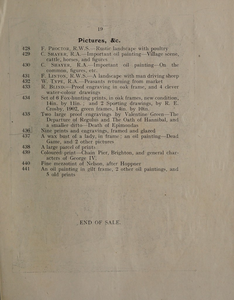 - * i Pictures, &amp;c. F. Proctor, R.W.S.—Rustic aaee Re with poultry —Village scene,  cattle, horses, and figures common, figures, etc. We “LYPE, ip A. ——Peasants returning from market water-colour drawings | 14in. by llin.; and 2 Sporting drawings, by R. E. Crosby, 1902, green frames, 14in. by 10in. Departure of Regulus and The Oath of Hannibal, and. a smaller ditto—Death of Epimondas a Game, and 2 other pictures “acters of George IV. An oil painting in gilt frame, 2 other oil aes. and a) old” ae : END OF SALE.