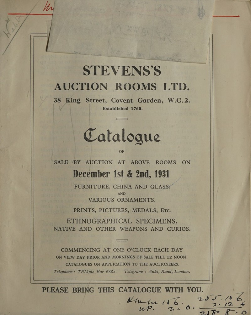 STEVENS’S. AUCTION ROOMS LTD. 38 King Street, Covent Garden, W.C.2. Established 1760. Catalogue | “SALE BY AUCTION AT ABOVE ROOMS ON December ist &amp; 2nd, 1931 FURNITURE, CHINA AND GLASS;” AND VARIOUS ORNAMENTS. PRINTS, PICTURES, MEDALS, ETc. | | ETHNOGRAPHICAL SPECIMENS, NATIVE AND OTHER WEAPONS AND CURIOS. ' oe COMMENCING AT ONE O’CLOCK EACH DAY ON VIEW DAY PRIOR AND MORNINGS OF SALE TILL I2 NOON. CATALOGUES ON APPLICATION TO THE AUCTIONEERS. Telephone: TEMple Bar 6882. Telegrams : Auks, Rand, London. |  fet See tis é.
