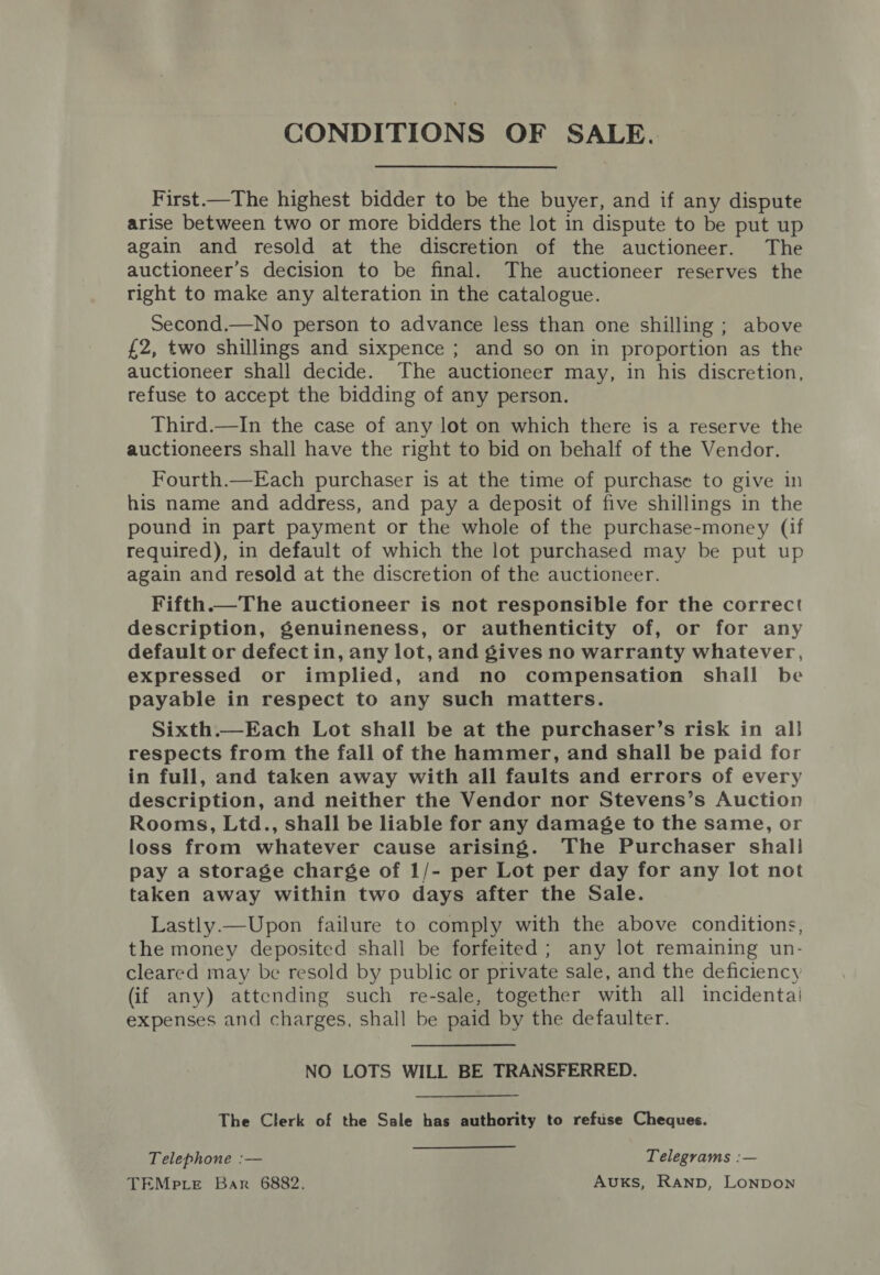 CONDITIONS OF SALE. First.—The highest bidder to be the buyer, and if any dispute arise between two or more bidders the lot in dispute to be put up again and resold at the discretion of the auctioneer. The auctioneer’s decision to be final. The auctioneer reserves the right to make any alteration in the catalogue. Second.—No person to advance less than one shilling ; above £2, two shillings and sixpence ; and so on in proportion as the auctioneer shall decide. The auctioneer may, in his discretion, refuse to accept the bidding of any person. Third.—In the case of any lot on which there is a reserve the auctioneers shall have the right to bid on behalf of the Vendor. Fourth.—Each purchaser is at the time of purchase to give in his name and address, and pay a deposit of five shillings in the pound in part payment or the whole of the purchase-money (if required), in default of which the lot purchased may be put up again and resold at the discretion of the auctioneer. Fifth.—The auctioneer is not responsible for the correct description, genuineness, or authenticity of, or for any default or defect in, any lot, and gives no warranty whatever, expressed or implied, and no compensation shall be payable in respect to any such matters. Sixth.—Each Lot shall be at the purchaser’s risk in all respects from the fall of the hammer, and shall be paid for in full, and taken away with all faults and errors of every description, and neither the Vendor nor Stevens’s Auction Rooms, Ltd., shall be liable for any damage to the same, or loss from whatever cause arising. The Purchaser shall pay a storage charge of 1/- per Lot per day for any lot not taken away within two days after the Sale. Lastly.—Upon failure to comply with the above conditions, the money deposited shall be forfeited ; any lot remaining un- cleared may be resold by public or private sale, and the deficiency (if any) attending such re-sale, together with all incidenta! expenses and charges, shall be paid by the defaulter. NO LOTS WILL BE TRANSFERRED. The Clerk of the Sale has authority to refuse Cheques. Telephone :— Telegrams :— TEMptLe Bar 6882. AuKS, RAND, LONDON