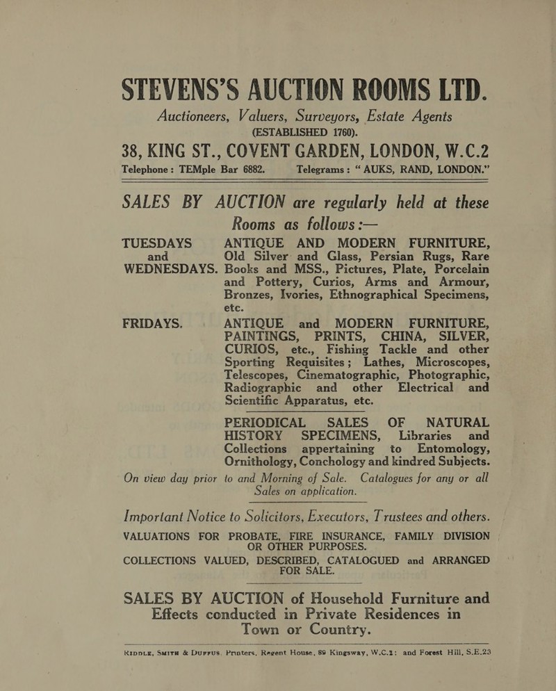 Auctioneers, Valuers, Surveyors, Estate Agents (ESTABLISHED 1760). 38, KING ST., COVENT GARDEN, LONDON, W.C.2 Telephone: TEMple Bar 6882. Telegrams: “ AUKS, RAND, LONDON.” SALES BY AUCTION are regularly held at these Rooms as follows: TUESDAYS ANTIQUE AND MODERN FURNITURE, and Old Silver: and Glass, Persian Rugs, Rare WEDNESDAYS. Books and MSS., Pictures, Plate, Porcelain and Pottery, Curios, Arms and Armour, Bronzes, Ivories, Ethnographical Specimens, etc. FRIDAYS. ANTIQUE and MODERN FURNITURE, PAINTINGS, PRINTS, CHINA, SILVER, CURIOS, etc., Fishing Tackle and other Sporting Requisites; Lathes, Microscopes, Telescopes, Cinematographic, Photographic, Radiographic and other Electrical and Scientific Apparatus, etc. PERIODICAL SALES OF NATURAL HISTORY SPECIMENS, Libraries and Collections appertaining to Entomology, Ornithology, Conchology and kindred Subjects. On view day prior to and Morning of Sale. Catalogues for any or all Sales on application.  Important Notice to Solicitors, Executors, Trustees and others. VALUATIONS FOR PROBATE, FIRE INSURANCE, FAMILY DIVISION OR OTHER PURPOSES. COLLECTIONS VALUED, DESCRIBED, CATALOGUED and ARRANGED FOR SALE.  SALES BY AUCTION of Household Furniture and Effects conducted in Private Residences in Town or Country. a — ———— 