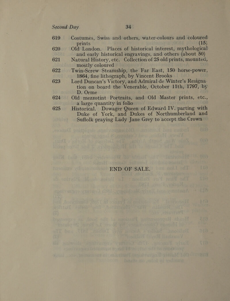619 620 621 622 623 624 625 Costumes, Swiss and others, water-colours and coloured prints (15) Old London. Places of historical interest, mythological and early historical engravings, and others (about 50) Natural History, etc. Collection of 25 old prints, mounted, mostly coloured Twin-Screw Steamship, the Far East, 150 horse-power, 1864, fine lithograph, by Vincent Brooks Lord Duncan’s Victory, and Admiral de Winter’s Resigna- tion on board the Venerable, October 11th, 1797, by D. Orme Old mezzotint Portraits, and Old Master prints, etc., a large quantity in folio Historical. Dowager Queen of Edward IV. parting with Duke of York, and Dukes of Northumberland and Suffolk praying Lady Jane Grey to accept the Crown END OF SALE.