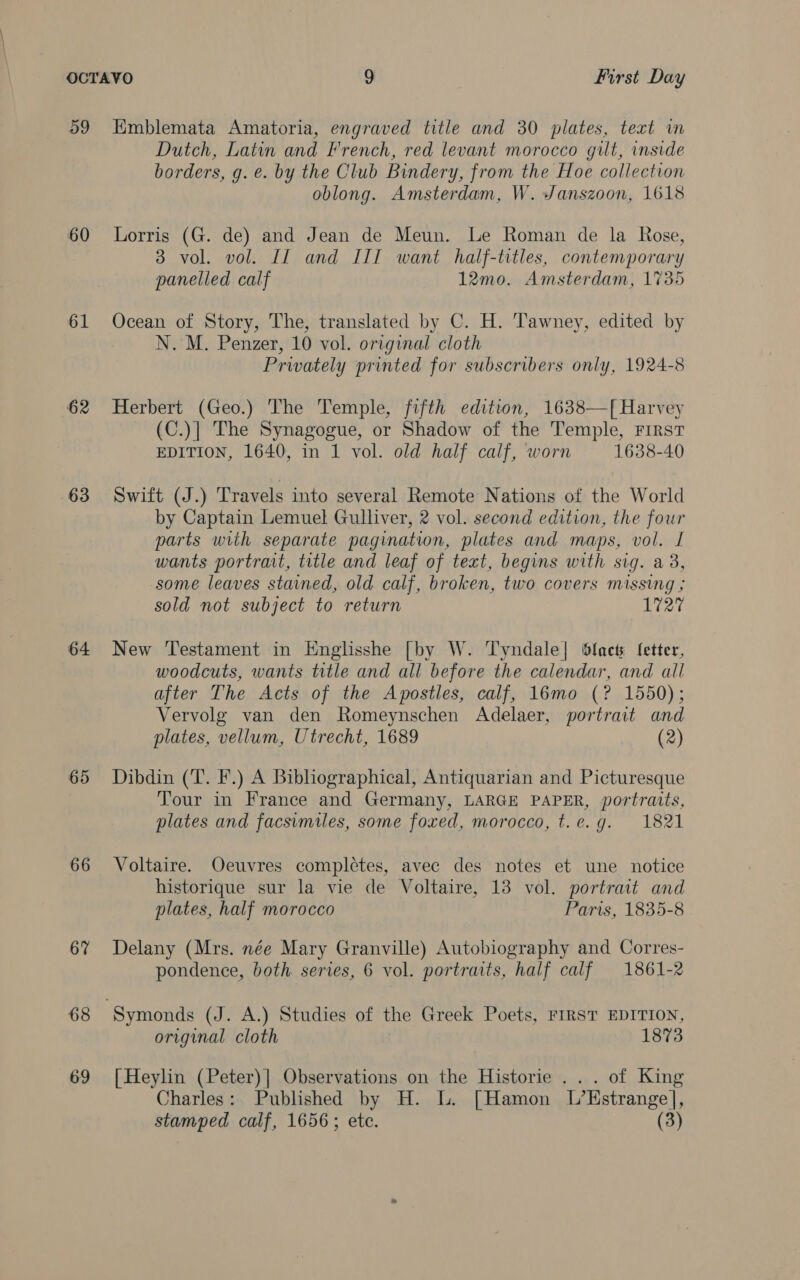 a9 60 61 62 63 64 65 66 67 68 69 Emblemata Amatoria, engraved title and 30 plates, text in Dutch, Latin and French, red levant morocco git, inside borders, g. e. by the Club Bindery, from the Hoe collection oblong. Amsterdam, W. Janszoon, 1618 Lorris (G. de) and Jean de Meun. Le Roman de la Rose, 3 vol. vol. Il and IIT want half-titles, contemporary panelled calf 12mo. Amsterdam, 1735 Ocean of Story, The, translated by C. H. Tawney, edited by N.M. Penzer, 10 vol. original cloth Privately printed for subscribers only, 1924-8 Herbert (Geo.) The Temple, fifth edition, 1638—[ Harvey (C.)] The Synagogue, or Shadow of the Temple, First EDITION, 1640, in 1 vol. old half calf, worn 1638-40 Swift (J.) Travels into several Remote Nations of the World by Captain Lemuel Gulliver, 2 vol. second edition, the four parts with separate pagination, plates and maps, vol. I wants portrait, title and leaf of text, begins with sig. a3, some leaves stained, old calf, broken, two covers missing ; sold not subject to return 1727 New Testament in Englisshe [by W. Tyndale] Slack fetter, woodcuts, wants title and all before the calendar, and all after The Acts of the Apostles, calf, 16mo (? 1550); Vervolg van den Romeynschen Adelaer, portrait and plates, vellum, Utrecht, 1689 (2) Dibdin (T. F.) A Bibliographical, Antiquarian and Picturesque Tour in France and Germany, LARGE PAPER, portraits, plates and facsimiles, some foxed, morocco, t.e.g. 1821 Voltaire. Oeuvres completes, avec des notes et une notice historique sur la vie de Voltaire, 13 vol. portrait and plates, half morocco Paris, 1835-8 Delany (Mrs. née Mary Granville) Autobiography and Corres- pondence, both series, 6 vol. portraits, half calf 1861-2 original cloth 1873 [Heylin (Peter)] Observations on the Historie ... of King Charles: Published by H. L. [Hamon L’Hstrangel, stamped calf, 1656; etc. (3)