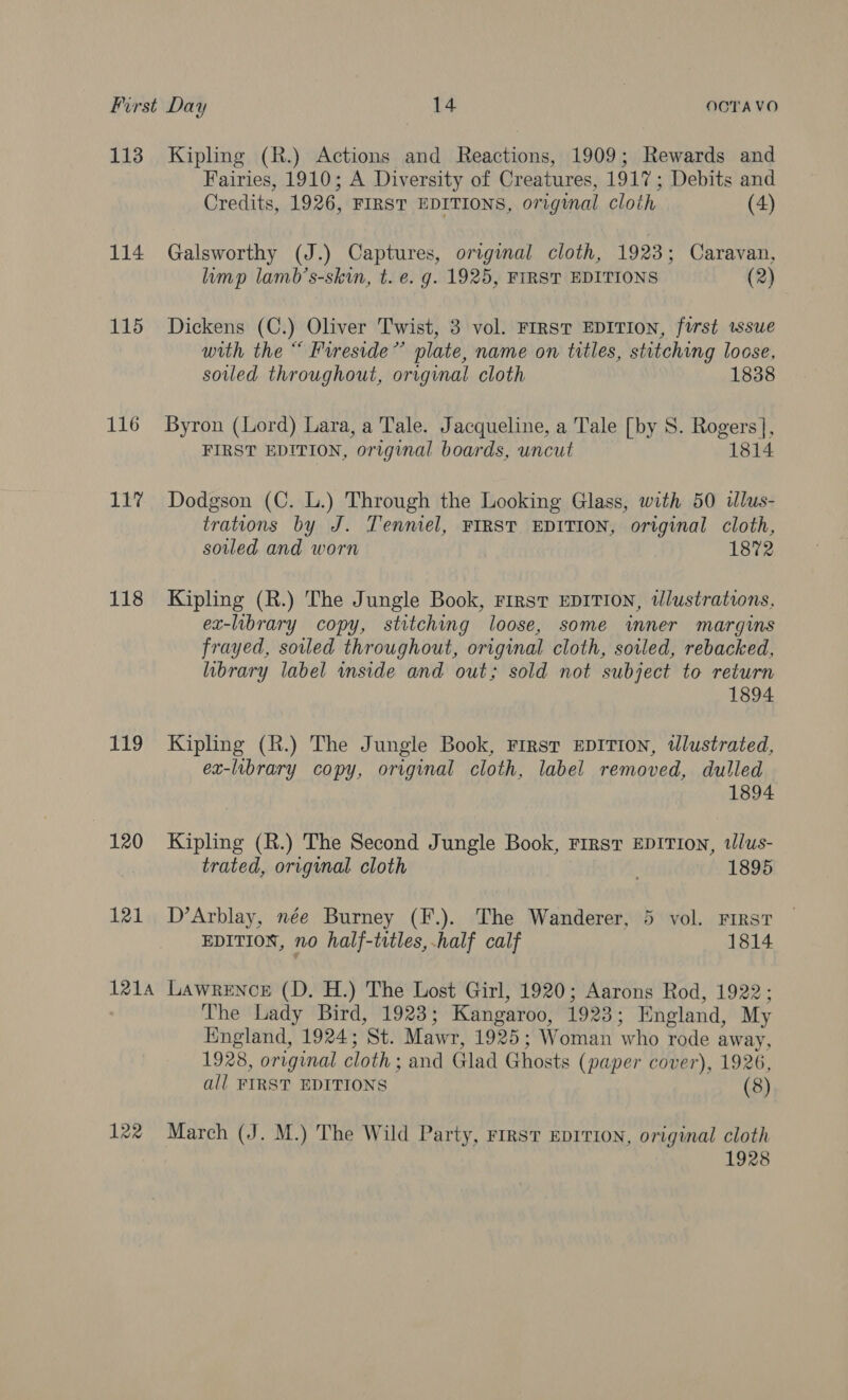 113 Kipling (R.) Actions and Reactions, 1909; Rewards and Fairies, 1910; A Diversity of Creatures, 1917; Debits and Credits, 1926, FIRST EDITIONS, original cloth (4) 114 Galsworthy (J.) Captures, original cloth, 1923; Caravan, limp lamb’s-skin, t. e. g. 1925, FIRST EDITIONS (2) 115 Dickens (C.) Oliver Twist, 3 vol. FIRST EDITION, first issue with the “ Fureside”’ plate, name on titles, stitching locse, soiled throughout, orrginal cloth 1838 116 Byron (Lord) Lara, a Tale. Jacqueline, a Tale [by 8. Rogers], FIRST EDITION, original boards, uncut 1814 11% Dodgson (C. L.) Through the Looking Glass, with 50 ilus- trations by J. Tenmiel, FIRST EDITION, original cloth, soiled and worn 1872 118 Kipling (R.) The Jungle Book, First EDITION, tlustrations, ex-library copy, stitching loose, some inner margins frayed, soiled throughout, original cloth, soiled, rebacked, library label inside and out; sold not subject to return 1894 119 Kipling (R.) The Jungle Book, First EDITION, tlustrated, ex-library copy, original cloth, label removed, dulled 1894 120 Kipling (R.) The Second Jungle Book, Firsvr EDITION, tlus- trated, original cloth | . 1895 121 D’Arblay, née Burney (F.). The Wanderer, 5 vol. FIRST EDITION, no half-titles, half calf 1814 1214 LawrENcE (D. H.) The Lost Girl, 1920; Aarons Rod, 1922; The Lady Bird, 1923; Kangaroo, 1923; England, My England, 1924; St. Mawr, 1925; Woman who rode away, 1928, original cloth; and Glad Ghosts (paper cover), 1926, all FIRST EDITIONS (8) 122 March (J. M.) The Wild Party, FrrsvT EDITION, original cloth 1928