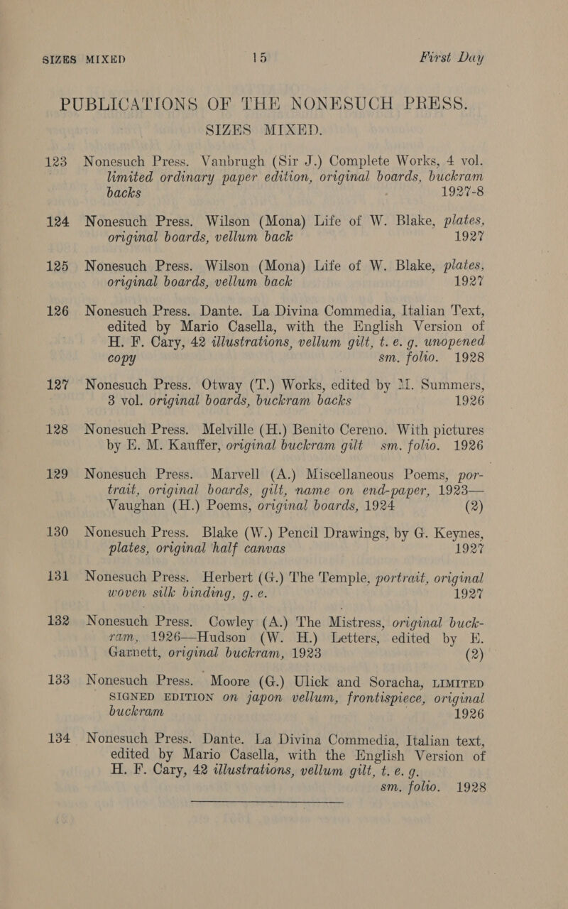 PUBLICATIONS OF THE NONESUCH PRESS. SIZES MIXED 123 Nonesuch Press. Vanbrugh (Sir J.) Complete Works, 4 vol. limited ordinary paper edition, original boards, buckram backs 1927-8 124 Nonesuch Press. Wilson (Mona) Life of W. Blake, plates, original boards, vellum back 1927 125 Nonesuch Press. Wilson (Mona) Life of W. Blake, pilates, original boards, vellum back 1927 126 Nonesuch Press. Dante. La Divina Commedia, Italian Text, edited by Mario Casella, with the English Version of H. F. Cary, 42 illustrations, vellum guilt, t. e. g. unopened copy sm. folio. 1928 127 Nonesuch Press. Otway (T.) Works, edited by 11. Summers, 3 vol. original boards, buckram backs 1926 128 Nonesuch Press. Melville (H.) Benito Cereno. With pictures by E. M. Kauffer, original buckram gilt sm. folio. 1926 129 Nonesuch Press. Marvell (A.) Miscellaneous Poems, por- trait, original boards, gilt, name on end-paper, 1923— Vaughan (H.) Poems, original boards, 1924 (2) 130 Nonesuch Press. Blake (W.) Pencil Drawings, by G. Keynes, plates, original ‘half canvas 1927 131 Nonesuch Press. Herbert (G.) The Temple, portrait, original woven silk binding, g. e. 1927 132 Nonesuch Press. Cowley (A.) The Mistress, original buck- ram, 1926—Hudson (W. H.) Letters, edited by E. Garnett, original buckram, 1923 (2) 133 Nonesuch Press. Moore (G.) Ulick and Soracha, timrrep SIGNED EDITION on japon vellum, frontispiece, original buckram 1926 134 Nonesuch Press. Dante. La Divina Commedia, Italian text, edited by Mario Casella, with the English Version of H. F. Cary, 42 illustrations, vellum gilt, t.e. g. sm. folto. 1928