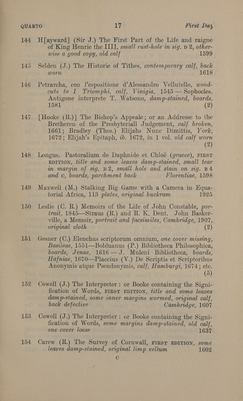 144 Hfayward] (Sir J.) The First Part of the Life and raigne of King Henrie the IIIT, small rust-hole im sig. D 2, other- wise a good copy, old calf 1599 145 Selden (J.) The Historie of Tithes, contemporary calf, back worn 1618 146 Petrarcha, con lespositione d’Alessandro Vellutello, wood- cuts to I Triomphi, calf, Vinigia, 1545 — Sophocles. Antigone interprete 'T. Watsono, damp-stained, boards, 1581 (2) 147 [Hooke (R.)| The Bishop’s Appeale; or an Addresse to the Bretheren of the Presbyteriall Judgement, calf broken, 1661; Bradley (Thos.) Elijahs Nune Dimittis, York, 1672; Elijah’s Epitaph, 1b. 1672, in 1 vol. old calf worn (2) 148 Longus. Pastoralium de Daphnide et Chloé (graece), FIRST EDITION, title and some leaves damp-stained, small tear m margin of sig. B2, small hole and stain on sig. B4 and ©, boards, parchment back Florentiae, 1598 149 Maxwell (M.) Stalking Big Game with a Camera in Equa- torial Africa, 113 plates, original buckram 1925 150 Leslie (C. R.) Memoirs of the Life of John Constable, por- trait, 1845—Straus (R.) and R. K. Dent. John Basker- ville, a Memoir, portrait and facsimiles, Cambridge, 1907, original cloth (2) 151 Gesner (C.) Elenchus scriptorum omnium, one cover missing, Basvieae, 1551—Bolduanus (P.) Bibliotheca Philosophica, boards, Jenae, 1616—J. Muleni Bibliotheca, boards, Hafmae, 1670—Placcius (V.) De Scriptis et Scriptoribus Anonymis atque Pseudonymis, calf, Hamburgi, 1674; ete. (5) 152 Cowell (J.) The Interpreter : or Booke containing the Signi- fication of Words, FIRST EDITION, title and some leaves damp-stained, some inner margins wormed, original calf, back defective Cambridge, 1607 153 Cowell (J.) The Interpreter : or Booke containing the Signi- fication of Words, some margins damp-stained, old calf, one cover loose 1637 154 Carew (R.) The Survey of Cornwall, FIRST EDITION, some leaves damp-stained, original limp vellum 1602 C