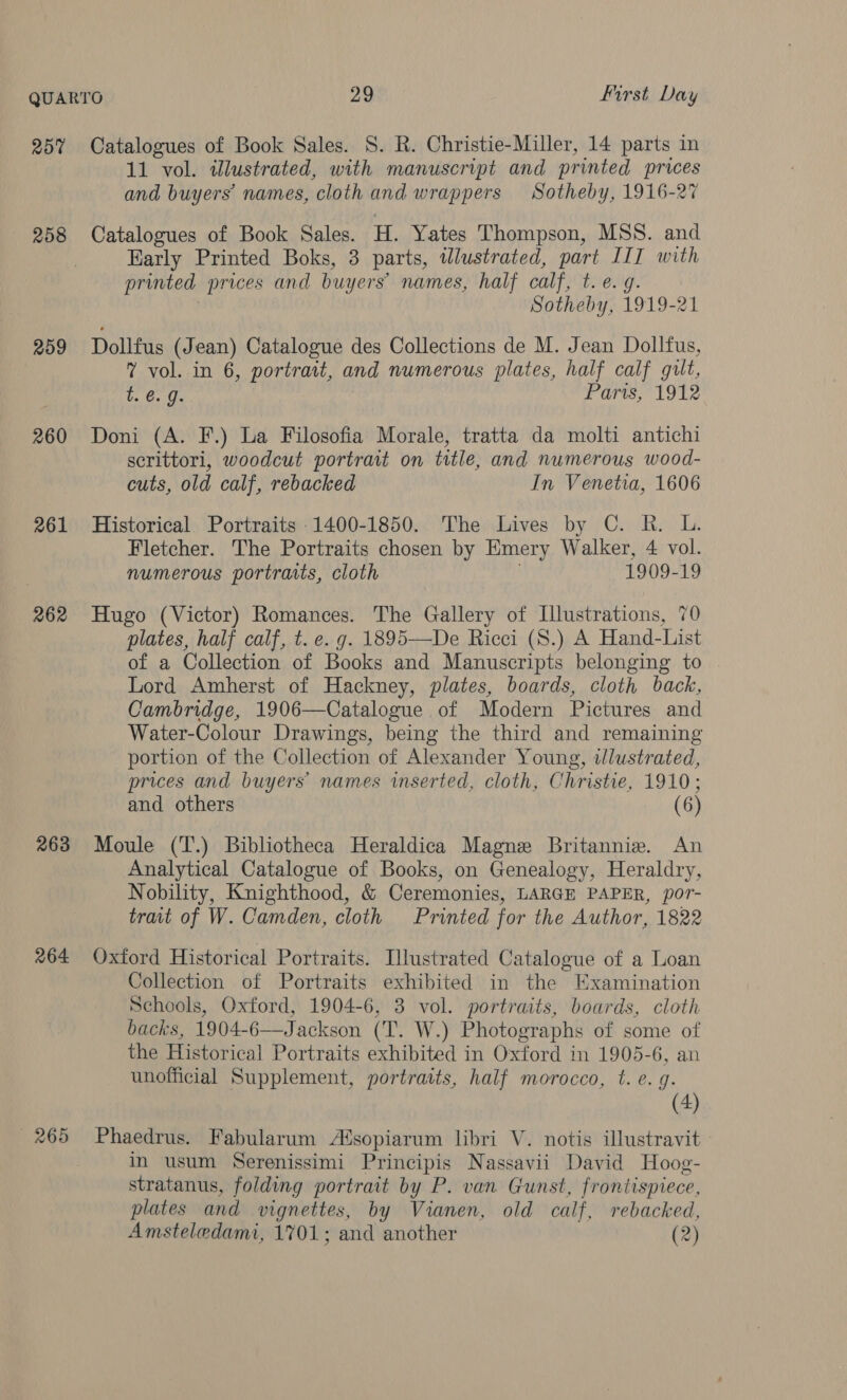 257 258 209 260 261 262 263 264 265 Catalogues of Book Sales. S. R. Christie-Miller, 14 parts in 11 vol. illustrated, with manuscript and printed prices and buyers names, cloth and wrappers Sotheby, 1916-27 Catalogues of Book Sales. H. Yates Thompson, MSS. and Early Printed Boks, 3 parts, tlustrated, part III with printed prices and buyers’ names, half calf, Betig. Sotheby, 1919-21 Dollfus (Jean) Catalogue des Collections de M. Jean Dollfus, 7 vol. in 6, portrait, and numerous plates, half calf gilt, t. @. g. Parts, 1912 Doni (A. F.) La Filosofia Morale, tratta da molti antichi serittori, woodcut portrait on title, and numerous wood- cuts, old calf, rebacked In Venetia, 1606 Historical Portraits 1400-1850. The Lives by C. R. L. Fletcher. The Portraits chosen by Emery Walker, 4 vol. numerous portraits, cloth 1909-19 Hugo (Victor) Romances. The Gallery of Illustrations, 70 plates, half calf, t. e. g. 1895—De Ricci (S.) A Hand-List of a Collection of Books and Manuscripts belonging to Lord Amherst of Hackney, plates, boards, cloth back, Cambridge, 1906—Catalogue of Modern Pictures and Water-Colour Drawings, being the third and remaining portion of the Collection of Alexander Young, illustrated, prices and buyers’ names inserted, cloth, Christie, 1910; and others (6) Moule (T.) Bibliotheca Heraldica Magne Britannie. An Analytical Catalogue of Books, on Genealogy, Heraldry, Nobility, Knighthood, &amp; Ceremonies, LARGE PAPER, por- trait of W. Camden, cloth Printed for the Author, 1822 Oxford Historical Portraits. Llustrated Catalogue of a Loan Collection of Portraits exhibited in the Examination Schools, Oxford, 1904-6, 3 vol. portraits, boards, cloth backs, 1904-6—Jackson (T. W.) Photographs of some of the Historical Portraits exhibited in Oxford in 1905-6, an unofficial Supplement, portraits, half morocco, t. e. g. (4) Phaedrus. Fabularum A%sopiarum libri V. notis illustravit in usum Serenissimi Principis Nassavii David Hoog- stratanus, folding portrait by P. van Gunst, frontispiece, plates and vignettes, by Vianen, old calf, rebacked, Amsteledami, 1701; and another (2)