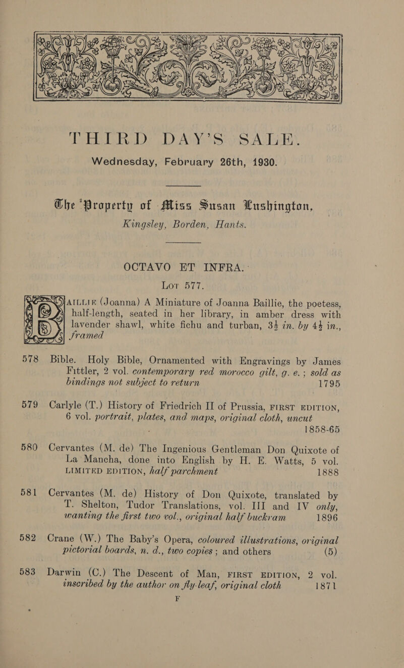 Ghe Property of Miss Susan Uushington, Kingsley, Borden, Hants. OCTAVO ET INFRA. : LOE Dre. SJArLLie (Joanna) A Miniature of Joanna Baillie, the poetess, half-length, seated in her library, in amber dress with lavender shawl, white fichu and turban, 34 zn. by 44 in., Sramed 7 579 580 581 582 583 Fittler, 2 vol. contemporary red morocco gilt, g. e.; sold as bindings not subject to return 1795 Carlyle (T.) History of Friedrich II of Prussia, FIRST EDITION, 6 vol. portrait, plates, and maps, original cloth, uncut 1858-65 Cervantes (M. de) The Ingenious Gentleman Don Quixote of La Mancha, done into English by H. E. Watts, 5 vol. LIMITED EDITION, half parchment 1888 Cervantes (M. de) History of Don Quixote, translated by T. Shelton, Tudor Translations, vol. HI and IV only, wanting the first two vol., original half buckram 1896 Crane (W.) The Baby’s Opera, coloured llustrations, original pictorial boards, n. d., two copies; and others (5) Darwin (C.) The Descent of Man, FIRST EDITION, 2 vol. enscribed by the author on fly-leaf, original cloth 1871 F