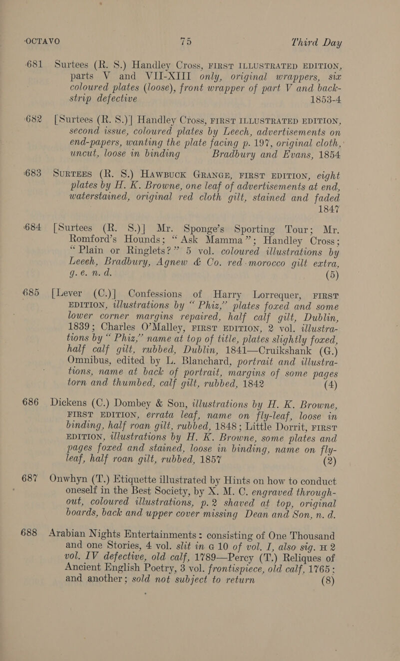 681 ‘682 683 684 686 687 688 Surtees (R. 8.) Handley Cross, FIRST ILLUSTRATED EDITION, parts V and VII-XIII only, original wrappers, six coloured plates (loose), front wrapper of part V and back- strip defective 1853-4 [Surtees (R. 8.) | Handley Cross, FrRST ILLUSTRATED EDITION, second issue, coloured plates by Leech, advertisements on end-papers, wanting the plate facing p. 197, original cloth, uncut, loose in binding Bradbury and Evans, 1854 SuRTEES (R. 8.) Hawpuck GRANGE, FIRST EDITION, eight plates by H. K. Browne, one leaf of advertisements at end, waterstained, original red cloth gilt, stained and faded | 1847 [Surtees (R. 8.)] Mr. Sponge’s Sporting Tour; Mr. Romford’s Hounds; “Ask Mamma”; Handley Cross; “Plain or Ringlets?” 5 vol. coloured illustrations by Leech, Bradbury, Agnew &amp; Co. red morocco gut extra, g.e. Md, (5) [Lever (C.)| Confessions of Harry Lorrequer, First EDITION, wlustrations by “ Phiz,”’ plates foxed and some lower corner margins repaired, half calf gilt, Dublin, 1839; Charles O’Malley, Frrst EDITION, 2 vol. illustra- tions by “ Phiz,”’ name at top of title, plates slightly foxed, half calf gilt, rubbed, Dublin, 1841—Cruikshank (G.) Omnibus, edited by L. Blanchard, portrait and illustra- tions, name at back of portrait, margins of some pages torn and thumbed, calf gilt, rubbed, 1842 (4) Dickens (C.) Dombey &amp; Son, illustrations by H. K. Browne, FIRST EDITION, errata leaf, name on fly-leaf, loose in binding, half roan gilt, rubbed, 1848 ; Little Dorrit, rirsv EDITION, tlustrations by H. K. Browne, some plates and pages foxed and stained, loose in binding, name on fly- leaf, half roan gilt, rubbed, 185% (2) Onwhyn (‘T.) Etiquette illustrated by Hints on how to conduct oneself in the Best Society, by X. M. C. engraved through- out, coloured illustrations, p.2 shaved at top, original boards, back and upper cover missing Dean and Son, n. d. Arabian Nights Entertainments: consisting of One Thousand and one Stories, 4 vol. slit in @ 10 of vol. I, also sig. 12 vol. IV defective, old calf, 1789—Percy (T.) Reliques of Ancient English Poetry, 3 vol. frontispiece, old calf, 1765: