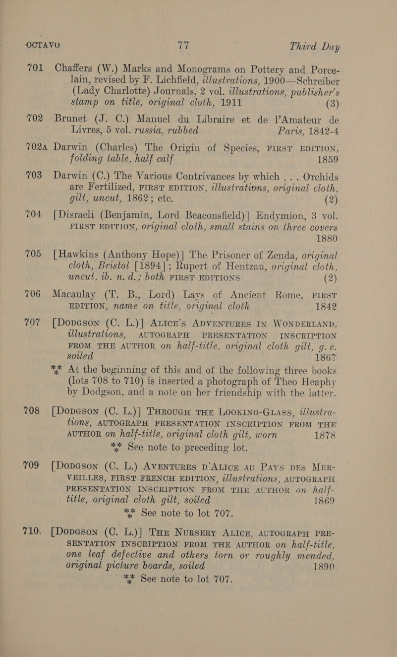 701 Chaffers (W.) Marks and Monograms on Pottery and Porce- lain, revised by F. Lichfield, illustrations, 1900—Schreiber (Lady Charlotte) Journals, 2 vol. illustrations, publisher’s stamp on title, original cloth, 1911 (3) 702 Brunet (J. C.) Manuel du Libraire et de l’Amateur de Livres, 5 vol. russia, rubbed Paris, 1842-4 7024 Darwin (Charles) The Origin of Species, FIRST EDITION, folding table, half calf 1859 703 Darwin (C.) The Various Contrivances by which .. . Orchids are Fertilized, FIRST EDITION, tlustrations, original cloth, gilt, uncut, 1862; ete. (2) 704 [Disraeli (Benjamin, Lord Beaconsfield) | Endymion, 3 vol. FIRST EDITION, original cloth, small stains on three covers 1880 705 [Hawkins (Anthony Hope)| The Prisoner of Zenda, original cloth, Bristol [1894]; Rupert of Hentzau, original cloth, uncut, 1b. n. d.; both FIRST EDITIONS (2) 706 Macaulay (T. B., Lord) Lays of Ancient Rome, FIRST EDITION, name on title, original cloth 1842 707 [Dopeson (C. L.)] Atice’s ADVENTURES IN WONDERLAND, illustrations, AUTOGRAPH PRESENTATION INSCRIPTION FROM THE AUTHOR on half-title, original cloth gilt, g. e. soiled 1867 *; At the beginning of this and of the following three books (lots 708 to 710) is inserted a photograph of Theo Heaphy by Dodgson, and a note on her friendship with the latter. 708 [Dopason (C. L.)] THRouGH tHE LooxInG-Guass, tlustra- tions, AUTOGRAPH PRESENTATION INSCRIPTION FROM THE AUTHOR on half-title, original cloth gilt, worn 1878 *. See note to preceding lot. 709 [Dopeson (C. L.) AVENTURES D’ALICE AU Pays DES MER- VEILLES, FIRST FRENCH EDITION, illustrations, AUTOGRAPH PRESENTATION INSCRIPTION FROM THE AUTHOR on half- title, original cloth gilt, soiled 1869 * See note to lot 707. 710. [Dopa@son (C. L.)] THe Nursery ALIcn, AUTOGRAPH PRE- SENTATION INSCRIPTION FROM THE AUTHOR on half-title, one leaf defectwe and others torn or roughly mended, original picture boards, soiled 1890 ** See note to lot 707.