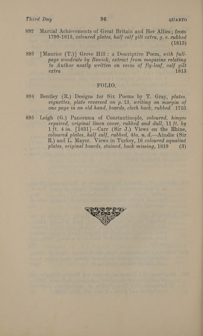 892 Martial Achievements of Great Britain and Her Allies; from 1799-1815, coloured plates, half calf gilt extra, g. e. rubbed (1815) . 893 [Maurice (T.)] Grove Hill: a Descriptive Poem, with full- page woodcuts by Bewick, extract from magazine relating to Author neatly written on verso of fly-leaf, calf gilt extra 1813 FOLIO. 894 Bentley (R.) Designs for Six Poems by T. Gray, plates, vignettes, plate reversed on p.13, writing on margin of one page in an old hand, boards, cloth back, rubbed 17538 895 Leigh (G.) Panorama of Constantinople, coloured, hinges repavred, original linen cover, rubbed and dull, 11 ft. by 1 ft. 4%. [1831]—Carr (Sir J.) Views on the Rhine, coloured plates, half calf, rubbed, 4to, n. d——Ainslie (Sir R.) and L. Mayer. Views in Turkey, 16 coloured aquatint plates, original boards, stained, back missing, 1819 (3) 