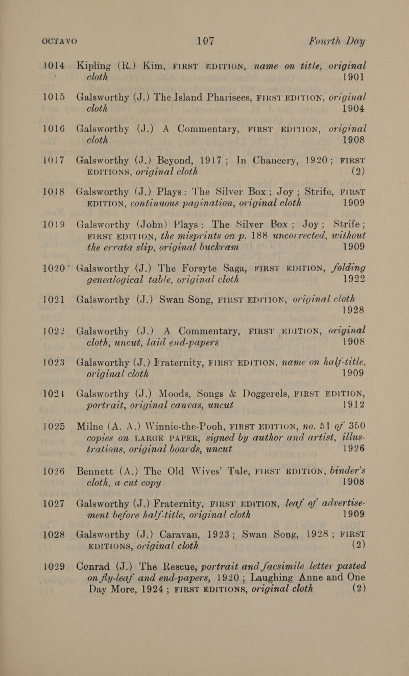 1014 1015 (1016 1017 1018 Kipling (R.) Kim, FIRST EDITION, name on title, original cloth 1901 Galsworthy (J.) The Island Pharisees, FIRST EDITION, or/ginal cloth 1904 Galsworthy (J.) A Commentary, FIRST EDITION, original cloth 1908 Galsworthy (J.) Beyond, 1917; In Chancery, 1920; FIRST EDITIONS, original cloth (2) Galsworthy (J.) Plays: Vhe Silver Box; Joy ; Strife, FIRST EDITION, continuous pagination, original cloth 1909 Galsworthy (John) Plays: The Silver Box; Joy; Strife; FIRST EDITION, the misprints on p. 188 uncorrected, without the errata slip, original buckram | 1909 genealogical table, original cloth ; 1922 Galsworthy (J.) Swan Song, FIRST EDITION, original cloth 3 1928 Galsworthy (J.) A Commentary, FIRST EDITION, original cloth, uncut, laid end-papers ) 1908 Galsworthy (J.) Fraternity, FIRST EDITION, name on half-title, original cloth 1909 Galsworthy (J.) Moods, Songs &amp; Doggerels, FIRST EDITION, portrait, original canvas, uncut 1912 Milne (A. A.) Winnie-the-Pooh, FIRST EDITION, no. 51 of 350_ copies On LARGE PAPER, signed by author and artist, allus- trations, original boards, uncut 1926 Bennett (A.) The Old Wives’ Tale, rirsr EDITION, binder’s cloth, a cut copy 1908 Galsworthy (J.) Fraternity, First EDITION, leaf of advertise- ment before half-title, original cloth 1909 Galsworthy (J.) Caravan, 1923; Swan Song, 1928; FIRST EDITIONS, original cloth , (2) Conrad (J.) The Rescue, portrait and facsimile letter pasted on fly-leaf and end-papers, 1920; Laughing Anne and One