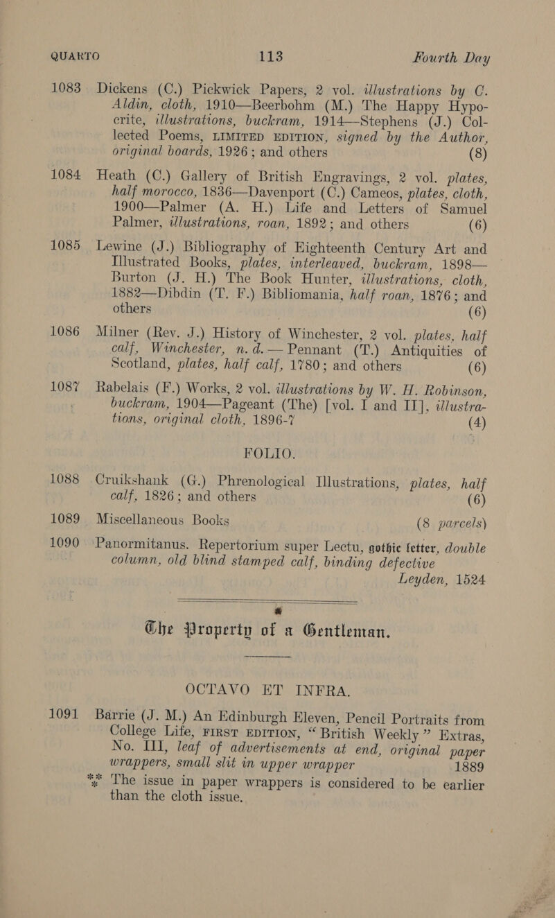 1083 Dickens (C.) Pickwick Papers, 2 vol. illustrations by C. Aldin, cloth, 1910—Beerbohm (M.) The Happy Hypo- crite, wlustrations, buckram, 1914—Stephens (J.) Col- lected Poems, LIMITED EDITION, signed by the Author, original boards, 1926; and others (8) 1084 Heath (C.) Gallery of British Engravings, 2 vol. plates, half morocco, 1836—Davenport (C.) Cameos, plates, cloth, 1900—Palmer (A. H.) Life and Letters of Samuel Palmer, wdlustrations, roan, 1892; and others (6) 1085 Lewine (J.) Bibliography of Highteenth Century Art and Illustrated Books, plates, interleaved, buckram, 1898— Burton (J. H.) The Book Hunter, illustrations, cloth, 1882—Dibdin (T. F.) Bibliomania, half roan, 1876 ; and others (6) 1086 Milner (Rey. J.) History of Winchester, 2 vol. plates, half calf, Winchester, n.d.— Pennant (T.) Antiquities of Scotland, plates, half calf, 1780; and others (6) 1087 Rabelais (F'.) Works, 2 vol. illustrations by W. H. Robinson, buckram, 1904—Pageant (The) [vol. I and II], illustra- tions, original cloth, 1896-7 (4) FOLIO. 1088 Cruikshank (G.) Phrenological Illustrations, plates, half calf, 1826; and others (6) 1089 Miscellaneous Books (8 parcels) 1090 Panormitanus. Repertorium super Lectu, gothic fetter, double column, old blind stamped calf, binding defective Leyden, 1524   Ghe Property of x Gentleman. _s OCTAVO ET INFRA. 1091 Barrie (J. M.) An Edinburgh Eleven, Pencil Portraits from College Life, FIRST EDITION, “ British Weekly ” Extras, No. III, leaf of advertisements at end, original paper wrappers, small slit in upper wrapper 1889 *; The issue in paper wrappers is considered to be earlier than the cloth issue.