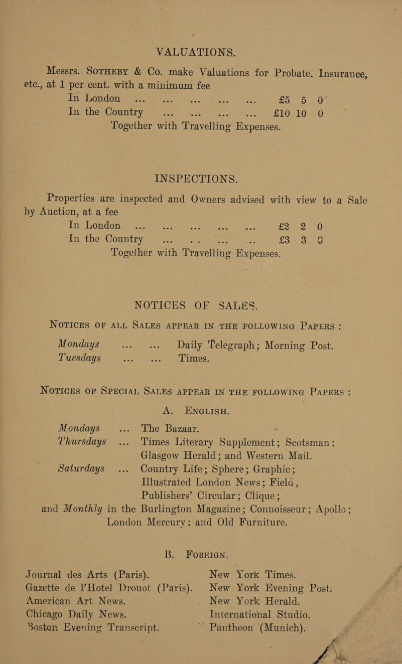 VALUATIONS. Messrs.. SorHEBY &amp; Co. make Valuations for Probate. Insurance, etc., at 1 per cent. with a minimum fee Miicmndima wera: /ee ni. tease roa £5 5 0° Drie tiewonmtr pee ee We, AY, £10 10 0 Together with Travelling Expenses. INSPECTIONS. Properties are inspected and Owners advised with view to a Sale by Auction, at a fee | In bon done arg ee ek Gli £2 Pro phesOGunt rere acta) saws ak: £3 Together with Travelling Expenses. wo 2 yi NOTICES OF SALES. NOTICES OF ALL SALES APPEAR IN THE FOLLOWING PaPERs: Mondays .» «Daily Telegraph; Morning Post. Tuesdays ena oie Lanier, | Novices OF SPECIAL SALES APPEAR IN THE FOLLOWING PAPERS: A. ENGLISH. Mondays _... The Bazaar. Thursdays ... ‘Times Literary Supplement; Scotsman: Glasgow Herald; and Western Mail. Saturdays ... Country Life; Sphere; Graphic; Illustrated London News; Fiela, Publishers’ Circular; Clique ; and Monthly in the Burlington Magazine; Connoisseur; Apollo; London Mercury; and Old Furniture. B. Forrien. Journal des Arts (Paris). New York Times. Gazette de ’ Hotel Drouot (Paris). New York Evening Post. American Art News. . New York Herald. Chicago Daily News. International Studio. Soston Evening Transcript. ~ Pantheon (Munich). fi \ £%