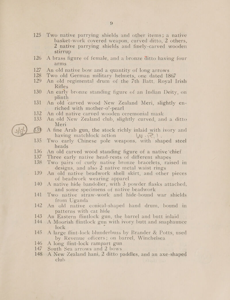  Two native parrying shields and other items; a native basket-work covered weapon, curved ditto, 2 others, 2 native parrying shields and finely- carved wooden stirrup A brass figure of female, and a bronze ditto having four arms An old native bow and a quantity of long arrows Two old German military helmets, one dated 1867 An old regimental drum of the 7th Batt, Royal Irish Rifles An early bronze standing figure of an Indian Deity, on plinth An old carved wood New Zealand Meri, slightly en- riched with mother-o’-pearl An old native carved wooden ceremonial mask man Old New Zealand club, slightly curved, and) a. ditto Meri A fine Arab gun, the stock richly inlaid with ivory and having matchlock action AN v2.) Two early Chinese pole weapons, with ‘shaped steel heads An old carved wood standing figure of a native ‘chief Three early native head-rests of different shapes Two pairs of curly native bronze bracelets, raised in designs, and also 2 native metal waist rings An old native beadwork shell skirt, and other pieces of beadwork wearing apparel A native hide bandolier, with 3 powder flasks attached, and some specimens of native beadwork Two native straw-work and hide-bound war _ shields from Uganda An old native conical-shaped hand drum, bound in patterns with cat hide An Eastern flintlock gun, the barrel and butt inlaid lock A large flint-lock blunderbuss by Brander &amp; Potts, used by Revenue officers; on barrel, Winchelsea A long flint-lock rampart gun South Sea arrows and 2 bows club