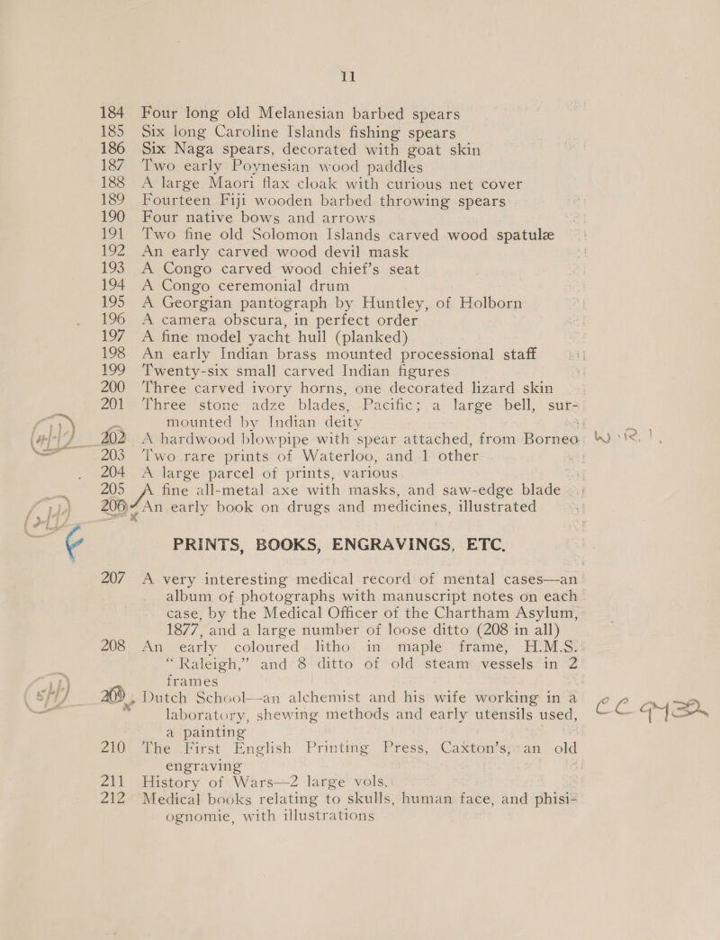 lig 184 Four long old Melanesian barbed spears 185 Six long Caroline Islands fishing spears 186 Six Naga spears, decorated with goat skin 187 Two early Poynesian wood paddles 188 A large Maori flax cloak with curious net cover 189 Fourteen Fiji wooden barbed throwing spears 190 Four native bows and arrows 191 Two fine old Solomon Islands carved wood spatule 192 An early carved wood devil mask 193 A Congo carved wood chief’s seat 194 A Congo ceremonial drum 195 A Georgian pantograph by Huntley, of Holborn 196 A camera obscura, in perfect order 197 A fine model yacht hull (planked) 198 An early Indian brass mounted processional staff 199 Twenty-six small carved Indian figures 200 Three carved ivory horns, one decorated lizard skin pe mounted by Indian deity 203 Two rare prints of Waterloo, and 1 other 204 &lt;A large parcel of prints, various | 205 fine all-metal axe with masks, and saw-edge blade 200) 7 An early book on drugs and medicines, illustrated PRINTS, BOOKS, ENGRAVINGS, ETC. case, by the Medical Officer of the Chartham Asylum, 1877, and a large number of loose ditto (208 in all) “ Raleigh,” and*8«‘ditto of -old stéamm,vessels “in %2 frames 20) , Dutch School—an alchemist and his wife working in a laboratory, shewing methods and early utensils used, a painting engraving 211 History of Wars—-2 large vols. ognomie, with illustr ations Wyte |, ¢ eG oy ei.