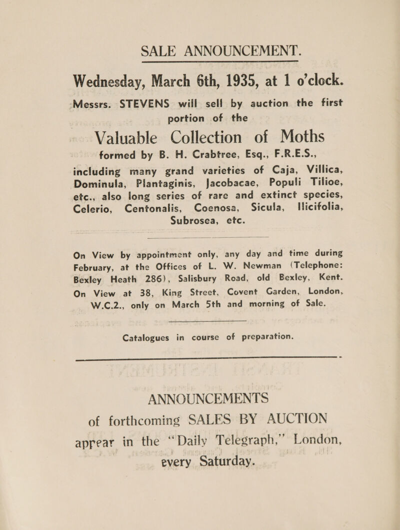 Wednesday, March 6th, 1935, at 1 o’clock. Messrs. STEVENS will sell by auction the first portion of the Valuable Collection of Moths formed by B. H. Crabtree, Esq., F.R.E.S., including many grand varieties of Caja, Villica, Dominula, Plantaginis, Jacobacae, Populi Tilioe, etc., also long series of rare and extinct species, Celerio, Centonalis, Coenosa, Sicula, Ilicifolia, Subrosea, etc.  On View by appointment only, any day and time during February, at the Offices of L. W. Newman (Telephone: Bexley Heath 286), Salisbury Road, old Bexley, Kent. On View at 38, King Street, Covent Garden, London, W.C.2., only on March 5th and morning of Sale. Catalogues in course of preparation.  ANNOUNCEMENTS of forthcoming SALES BY AUCTION appear in the “Daily Telegraph,” London, every Saturday.