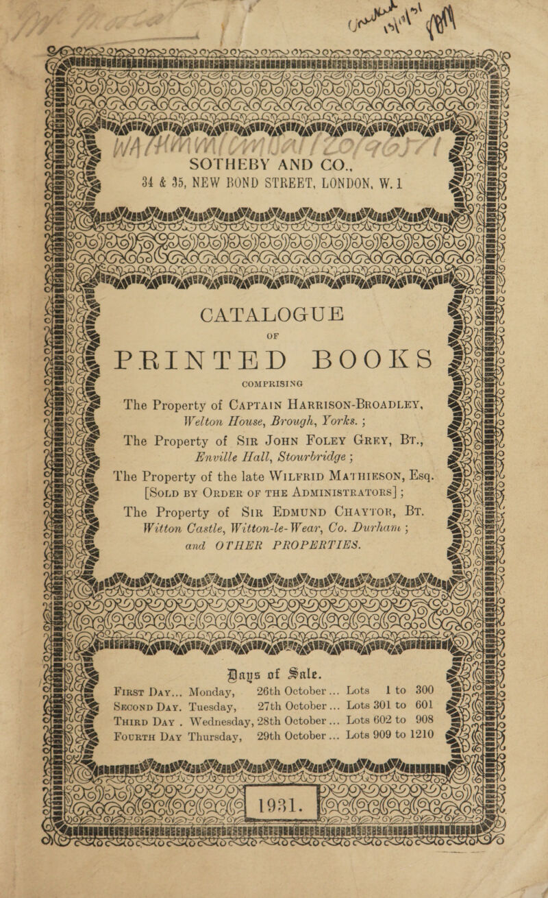 es ay &gt;A TCV i VV . i fet SOTHEBY AND CO. 34 &amp; 35, NEW BOND STREBT, LONDON, W.1 A A &gt; gustYeasid TROT OT ING Joie cciaratireeteciaan ors aus ) eS Powe. SN or ES oY VIAN tei att Setentats ve Wy oars aay gata gah, Seana di »&gt; CATALOGU E PeiNTED BOOKS COMPRISING The Property of CAPTAIN HARRISON-BROADLEY, Welton House, Brough, Yorks. ; The Property of Str JoHn Fouey Grey, Br., Enville Hall, Stourbridge ; The Property of the late WILFRID MATHIESON, Esq. [Soup By ORDER OF THE ADMINISTRATORS] ; The Property of Sir EpMuUND CuHaAyror, Br. Witton Castle, Witton-le- Wear, Co. Durhane ; and OTHER PROPERTIES. ZAG LAS LAA HAS ¢ Vy Aan, WP7p 96 ar siWUdau pou euguadaaanUdin vy yea A PN ee Ne Pe’ oot TT TT Kou asin Ko ais LT v— ith (AD LEAD. LAD LA Ko H] 7K Wh? BERSgE MA OY ONS Sted tes dn ch Oh ad ee a &gt;. BERK Si) 42 Tf PERU RAS Ee cipal —, s be LI LOAM, We S \ Patt Meas of Sale. First Day,., Monday, 26th October... Lots 1 to 300 Seconp Day. Tuesday, 27th October... Lots 301 to 601 Turrp Day . Wednesday, 28th October... Lots 602 to 908 Fourtu Day Thursday, 29th October... Lots 909 to 1210 mash ARCTIC) we me ne TT) : t ia gat Ceann een Cans’ Count) ean Musa a ~ SOS La 7aW- } TT) a YS 