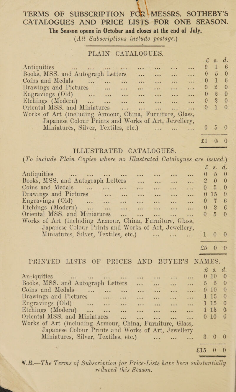  TERMS OF SUBSCRIPTION ot ‘MESSRS. SOTHEBY’S CATALOGUES. AND PRICE LISTS FOR ONE SEASON. The Season opens in October and closes at the end of July. (All Subscriptions include postage.)   PLAIN CATALOGUES. £8. d. Antiquities f= o.6 Books, MSS. and Autograph L Letters Be’ dee Coins and Medals Oe 8 Drawings and Pictures 0 sec 0 [ngravings (Old) OSe-—0 Istchings (Modern) Sa oS Gee hee em Oriental MSS. and Miniatures... O~ 32&gt; .0 Works of Art (including Armour, China, “Furniture, ‘Glass, Japanese Colour Prints and Works of Art, J ewellery, Miniatures, Silver, “lextiles, etc.) oc SOS ILLUSTRATED CATALOGUES. (To include Plain Copies where no Illustrated Catalogues are issued.)  £ Sd. Antiquities Sr) Books, MSS. and Autograph 1 Letters ea Coins and Medals ee ees, Drawings and Pictures 015 0 Kingravings (Old) 0. ~G Ktchings (Modern) Ue a Oriental MSS. and Miniatures as &gt; eee Works of Art (including Armour, China, Furniture, ‘Glass, Japanese Colour Prints and Works of Art, Jewellery, Miniatures, Silver, Textiles, etc.) see Saeed fo. 1D PRINTED LISTS QF PRICES AND BUYERS NARS. Es a. Anriquities it he, Books, MSS. and Antograph {ettes 0. “ua Suc ee Coins and Medals ae io a ee” ee Drawings and Pictures ey, Cee ee Pe Iingravings (Old) EE a eT Etchings “(Modern) ia dus. bet * ag Thetis ae Works of Art (including Armour, China, “Furniture, Glass, Japanese Colour Prints and Works of Art, J ewellery : Miniatures, Silver, Textiles, ete.) ss a. 8 £15. 2&lt;H  V.B.—The Terms of Subscription for Price-Lists have been substantially reduced this Season. 