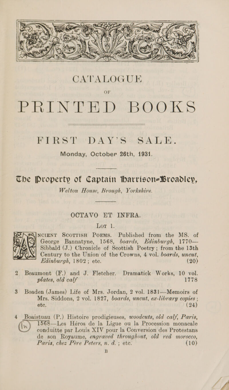    FIRST DAY'S BALE. Monday, October 26th, 1931.  The Property of Captain Ibharrison-Broadley, Welton House, Brough, Yorkshire.  OCTAVO ET INFRA. Lor 1. FQINCIENT SCOTTISH PorEMS. Published from the MS. of i George Bannatyne, 1568, boards, Edinburgh, 1770— “| Sibbald (J.) Chronicle of Scottish Poetry ; from the 13th Century to the Union of the Crowns, 4 vol. boards, uncut, Edinburgh, 1802; ete. (20)  2 Beaumont (F.) and J. Fletcher. Dramatick Works, 10 vol. plates, old calf 1778 3 Boaden (James) Life of Mrs. Jordan, 2 vol. 1831—-Memoirs of Mrs. Siddons, 2 vol. 1827, boards, uncut, ex-library copies ; etc. (24) 4 Boaistuau (P.) Histoire prodigieuses, woodcuts, old calf, Paris, 1568—Les Héros de la Ligue ou la Procession monacale conduitte par Louis XIV pour la Conversion des Protestans de son Royaume, engraved throughout, old red morocco, Paris, chez Pere Peters, n. d.; ete. (10) B