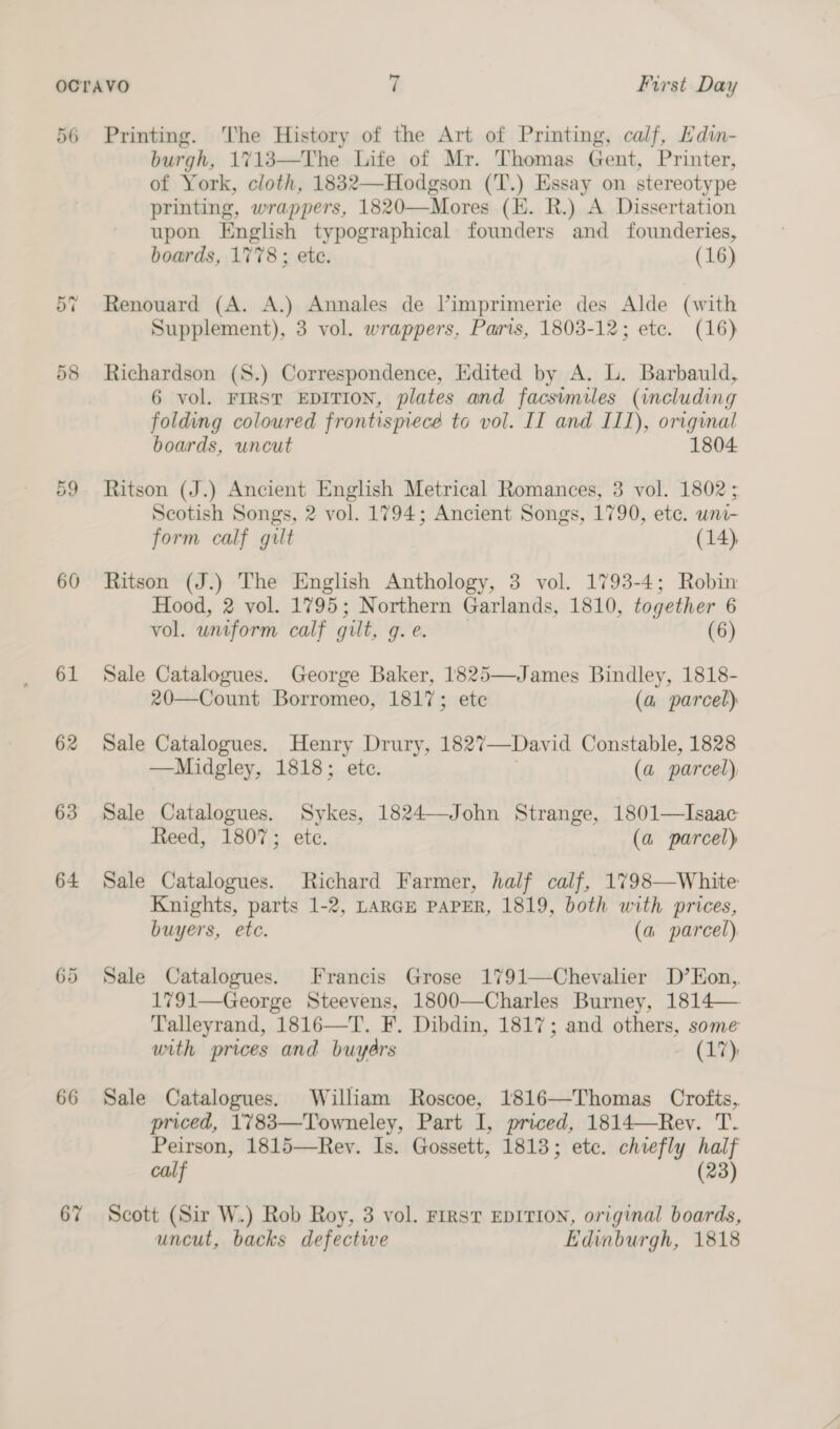 56 Printing. The History of the Art of Printing, calf, Edin- burgh, 1%713—The Life of Mr. Thomas Gent, Printer, of York, cloth, 1832—Hodgson (T.) Essay on stereotype printing, wrappers, 1820—Mores (EK. R.) A Dissertation upon English typographical founders and founderies, boards, 1778; ete. (16) 57 Renouard (A. A.) Annales de Vimprimerie des Alde (with Supplement), 3 vol. wrappers, Paris, 1803-12; etc. (16) 58 Richardson (S.) Correspondence, Edited by A. L. Barbauld, 6 vol. FIRST EDITION, plates and facsimiles (including folding coloured frontismece to vol. II and III), original boards, uncut 1804 cn &lt;© Ritson (J.) Ancient English Metrical Romances, 3 vol. 1802; Scotish Songs, 2 vol. 1794; Ancient Songs, 1790, ete. uni- form calf gilt (14), 60 Ritson (J.) The English Anthology, 3 vol. 1793-4; Robin Hood, 2 vol. 1795; Northern Garlands, 1810, together 6 vol. uniform calf gilt, Pe: (6) 61 Sale Catalogues. George Baker, 1825—James Bindley, 1818- 20—Count Borromeo, 1817; ete (a parcel) 62 Sale Catalogues. Henry Drury, 1827—David Constable, 1828 —Midgley, 1818; etc. (a parcel) 63 Sale Catalogues. Sykes, 1824—John Strange, 1801—Isaac Reed, 1807; ete. (a parcel) 64 Sale Catalogues. Richard Farmer, half calf, 1798—White Knights, parts 1-2, LARGE PAPER, 1819, both with prices, buyers, etc. (a parcel), 65 Sale Catalogues. Francis Grose 1791—Chevalier D’EKon,. 1791—George Steevens, 1800—Charles Burney, 1814— Talleyrand, 1816—T. F. Dibdin, 1817; and others, some with prices and buydrs (17); 66 Sale Catalogues. William Roscoe, 1816—Thomas Crofts, priced, 1783—Towneley, Part I, priced, 1814—Rev. T. Peirson, 1815—Rey. Is. Gossett, 1813; etc. chiefly half calf (23) 67 Scott (Sir W.) Rob Roy, 3 vol. FIRST EDITION, original boards, uncut, backs defectwe Edinburgh, 1818