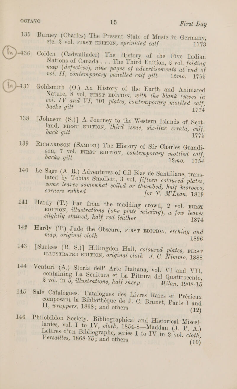 (In) 456 138 139 140 141 142 143 144 145 146 Burney (Charles) The Present State of Music in Germany, ete. 2 vol. FIRST EDITION, sprinkled calf 1773 Colden (Cadwallader) The History of the Five Indian Nations of Canada... The Third Edition, 2 vol. folding map (defective), nine pages of advertisements at end of vol. II, contemporary panelled calf gilt 12mo. 1755 Goldsmith (O0.) An History of the Earth and Animated Nature, 8 vol. Frest EDITION, with the blank leaves in vol. IV and VI, 101 plates, contemporary mottled calf, backs gilt 1774 [Johnson (S.)] A Journey to the Western Islands of Scot- land, FIRST EDITION, third issue, sia-line errata, calf, back gilt 1775 RICHARDSON (SAMUEL) The History of Sir Charles Grandi- son, 7 vol. FIRST EDITION, contemporary mottled calf, backs gilt 12mo. 1754 Le Sage (A. R.) Adventures of Gil Blas de Santillane, trans- lated by Tobias Smollett, 3 vol. fifteen coloured plates, some leaves somewhat soiled or thumbed, half morocco, corners rubbed for T. M’Lean, 1819 Hardy (T.) Far from the madding crowd, 2 vol. First EDITION, tllustrations (one plate missing), a few leaves slightly stained, half red leather 1874 Hardy (T.) Jude the Obscure, FIRST EDITION, etching and map, original cloth. 1896 [Surtees (R. S.)] Hillingdon Hall, coloured plates, FIRST ILLUSTRATED EDITION, original cloth J. Q. Nimmo, 1888 Venturi (A.) Storia dell’? Arte Italiana, vol. VI and W dd containing La Scultura et La Pittura del Quattrocento, ® vol. in 5, illustrations, half sheep Milan, 1908-15 Sale Catalogues. Catalogues des Livres Rares et Précieux composant la Bibliothéque de J. C. Brunet, Parts I and II, wrappers, 1868; and others (12) Philobiblon Society. Bibliographical and Historica] Miscel- lanies, vol. I to IV, cloth, 1854-8—Maddan (J. P. A.) Lettres d’un Bibliographe, series I to IV in 2 vol. cloth, Versailles, 1868-75; and others (10)