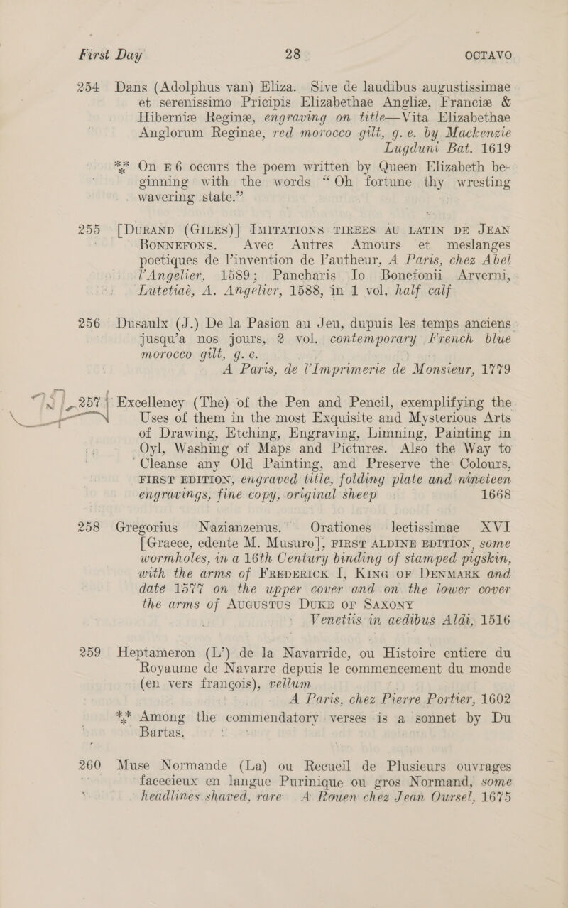 254 200 206 208 209 260 Dans (Adolphus van) Eliza. Sive de laudibus augustissimae et serenissimo Pricipis Elizabethae Anglia, ‘Francie &amp; Hibernie Regine, engraving on title—Vita Elizabethae Anglorum Reginae, red morocco gilt, g.e. by Mackenzte Lugdum Bat. 1619 ** On E6 occurs the poem written by Queen Elizabeth be- ginning with the words “Oh fortune bays wresting _ wavering state.” | | [DuRAND (GILES)| IMITATIONS TIREES AU LATIN DE JEAN BoNNEFOoNS. Avec Autres Amours et meslanges poetiques de l’invention de l’autheur, A Paris, chez Abel ’Angelier, 1589; Pancharis Jo. Bonefonii Arverni, Lutetiaé, A. Angelier, 1588, in 1 vol, half calf Dusaulx (J. ) De la Pasion au Jeu, dupuis les temps anciens jusqu’a nos jours, 2 vol. “contemporary. French blue morocco gilt, g. e. A Paris, dle ’Imprumerie de Monsieur, ee Excellency (The) of the Pen and Pencil, exemplifying the Uses of them in the most Exquisite and Mysterious Arts of Drawing, Etching, Engraving, Limning, Painting in Oyl, Washing of Maps and Pictures. Also the Way to “Cleanse any Old Painting, and Preserve the Colours, FIRST EDITION, engraved title, folding plate and nineteen engravings, fine copy, original sheep : 1668 Gregorius Nazianzenus. — Oinationds lectissimae XVI [Graece, edente M. Musuro], FIRST ALDINE EDITION, some wormholes, ina 16th Century binding of stamped pigskin, with the arms of FREDERICK I, Kina oF DENMARK and date 1577 on the upper cover and on the lower cover the arms of Aucustus DUKE oF Saxony Venetus in aedibus Aldt, 1516 Heptameron (L’) de la Navarride, ou Histoire entiere du Royaume de Navarre depuis le commencement du monde (en vers frangois), vellum | | A Paris, chez Pierre Portier, 1602 ** Among the daiitin sterile verses is a sonnet by Du Bartas. , as Muse Normande (La) ou Recueil de Plusieurs ouvrages ‘facecieux en langue Purinique ou gros Normand, some headlines shaved, rare A Rouen chez Fean Oursel, 1675