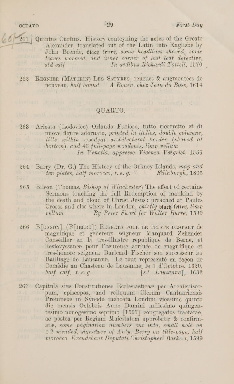 a d a 262 263 264 265 266 267 Quintus Curtius. History conteyning the actes of the Greate Alexander, translated out of the Latin into Englishe by John Brende, bfack fetter, some headlines shaved, some leaves wormed, and wmner corner of last leaf defective, old calf In aedibus Richardi Tottell, 1570 | REGNIER (Maturin) Les SatyReEs, reueues &amp; augmentées de nouveau, half bound A Rouen, chez Jean du Bose, 1614 QUARTO. Ariosto (Lodovico) Orlando Furioso, tutto ricorretto et di nuove figure adornato, printed in italics, double columns, title within woodcut architectural border. (shaved at bottom), and 46 full-page woodcuts, lump vellum In Venetia, appresso Vicenza Valgrisi, 1556 Barry (Dr. G.) The History of the Orkney Islands, map and ten plates, half morocco, t. e.g. ' Edinburgh, 1805 Bilson (Thomas, Bishop of Winchester) The effect of certaine Sermons touching the full Redemption of mankind by the death and bloud of Christ Jesus; preached at Paules Crosse and else where in London, chiefly {act Letter, limp vellum By Peter Short for Walter Burre, 1599 B[osson]| (P[TeRRE|) REGRETS POUR LE TRISTE DESPART de magnifique et genereux seigneur Marquard Zehender Conseiller en la tres-illustre republique de Berne, et Resiovyssance pour Vheureuse arriuée de magnifique et tres-honore seigneur Burleard Fischer son successeur au Bailliage de Lausanne. Le tout representé en fagon de Comedie au Chasteau de Lausanne, le 1 d’Octobre, 1620, half calf, t. e.g. [s.l. Lausanne], 1632 Capitula sive Constitutiones Kcclesiasticae per Archiepisco- pum, episcopos, and reliquum Clerum Cantuariensis Prouincie in Synodo inchoata Londini vicesimo quinto die mensis Octobris Anno Domini millesimo quingen- tesimo nonogesimo septimo [1597] congregatos tractatae, ac postea per Regiam Maiestatem approbate &amp; confirm- ate, some pagination numbers cut into, small hole on c2 mended, signature of Anty. Berry on title-page, half morocco Excudebant Deputati Christophert Barkeri, 1599