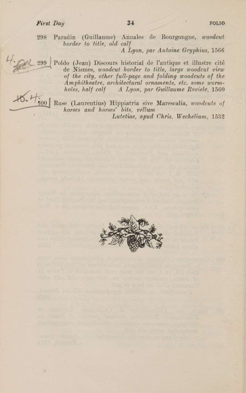 First Day od ‘ FOLIO 298 Paradin (Guillaume) Annales de Bourgongne, woodcut border to title, old calf | A Lyon, par Antowme Gryphius, 1566 Hs ed ; 299 | Poldo (Jean) Discours historial de l’antique et illustre cité Ya o de Nismes, woodcut border to title, large woodcut view | of the city, other full-page and folding woodcuts of the Amphitheatre, architectural ornaments, etc. some worm- holes, half calf A Lyon, par Guillaume Roviele, 1560 ee Ruse (Laurentius) Hippiatria sive Marescalia, woodcuts of horses and horses’ bits, vellum Lutetiae, apud Chris. Wechelium, 1532 