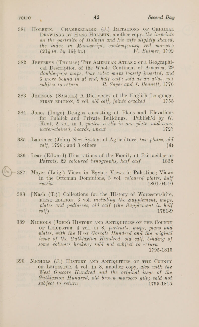 381 HoLBern. CHAMBERLAINE (J.) [IMITATIONS OF ORIGINAL DRAWINGS BY Hans HOLBEIN, another copy, the imprints on the portraits of Holbein and his wife slightly shaved, the index in Manuscript, contemporary red morocco (214 in. by 164 in.) W. Bulmer, 1792 382 Jperrerys (THOMAS) THE AMERICAN ATLAS : or a Geographi- eal Description of the Whole Continent of America, 29 double-page maps, four extra maps loosely inserted, and 6 more bound in at end, half calf; sold as an atlas, not subject to return R. Sayer and J. Bennett, 1776. 383 JOHNSON (SAMUEL) A Dictionary of the [English Language, FIRST EDITION, 2 vol. old calf, joints cracked 1755 384 Jones (Inigo) Designs consisting of Plans and Elevations for Publick and Private Buildings. Publish’d by W. Kent, 2 vol. in 1, plates, a slit in one plate, and some water-stained, boards, uncut £727 385 Laurence (John) New System of Agriculture, two plates, old calf, 1726; and 3 others (4) 386 Lear (Edward) Lllustrations of the Family of Psittacidae or Parrots, 22 coloured lithographs, half calf 1832 Ir ~ 887% Mayer (Luigi) Views in Egypt; Views in Palestine; Views in the Ottoman Dominions, 3 vol. coloured plates, half TUSSIO 1801-04-10 388 [Nash (T.)| Collections for the History of Worcestershire, FIRST EDITION, 3 vol. including the Supplement, maps, plates and pedigrees, old calf (the Supplement in half calf) 1781-9 389 NicHous (JoHN) History AND ANTIQUITIES OF THE COUNTY OF LEICESTER, 4 vol. in 8, portraits, maps, plans and plates, with the West Goscote Hundred and the original issue of the Guthlaxton Hundred, old calf, binding of some volumes broken; sold not subject to return 1795-1815 390 Nicnoxts (J.) History aNp ANTIQUITIES OF THE CouNTY Or LEICESTER, 4 vol. in 8, another copy, also with the West Goscote Hundred and the original issue of the Guthlaxton Hundred, old brown morocco. gilt; sold not subject to return 1795-1815