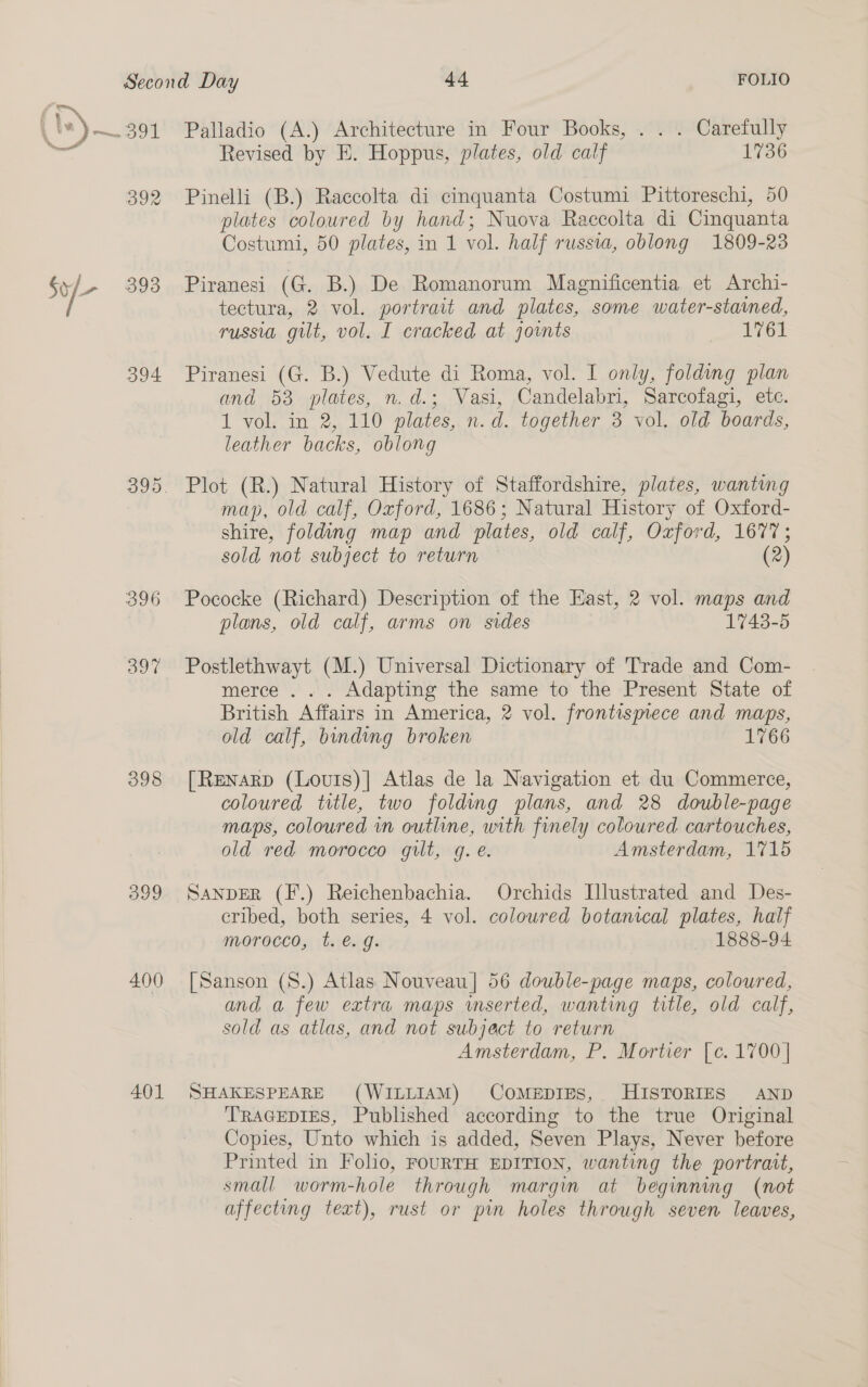 392 393 394 396 397 398 399 4.00 401 Palladio (A.) Architecture in Four Books, . . . Carefully Revised by E. Hoppus, plates, old calf 1736 Pinelli (B.) Raccolta di cinquanta Costumi Pittoreschi, 50 plates coloured by hand; Nuova Raccolta di Cinquanta Costumi, 50 plates, in 1 vol. half russia, oblong 1809-23 Piranesi (G. B.) De Romanorum Magnificentia et Archi- tectura, 2 vol. portrait and plates, some water-stamed, russia gilt, vol. I cracked at joints een Piranesi (G. B.) Vedute di Roma, vol. I only, folding plan and 53 plates, n.d.; Vasi, Candelabri, Sarcofagi, etc. 1 vol. in 2, 110 plates, n.d. together 3 vol. old boards, leather backs, oblong Plot (R.) Natural History of Staffordshire, plates, wanting map, old calf, Oxford, 1686; Natural History of Oxford- shire, folding map and plates, old calf, Oxford, 1677; sold not subject to return (2) Pococke (Richard) Description of the East, 2 vol. maps and plans, old calf, arms on sides 1743-5 Postlethwayt (M.) Universal Dictionary of Trade and Com- merce . . . Adapting the same to the Present State of British Affairs in America, 2 vol. frontismece and maps, old calf, binding broken 1766 [Renarp (Louts)| Atlas de la Navigation et du Commerce, coloured title, two folding plans, and 28 double-page maps, coloured in outline, with finely coloured cartouches, old red morocco gilt, gq. e. Amsterdam, 1715 Sanper (F.) Reichenbachia. Orchids Illustrated and Des- eribed, both series, 4 vol. coloured botanical plates, half morocco, t. é. g. — 1888-94 [Sanson (S.) Atlas Nouveau] 56 double-page maps, coloured, and a few extra maps wmserted, wanting title, old calf, sold as atlas, and not subject to return Amsterdam, P. Mortier [c. 1700] SHAKESPEARE (WILLIAM) COMEDIES, HISTORIES AND TRAGEDIES, Published according to the true Original Copies, Unto which is added, Seven Plays, Never before Printed in Folio, FOURTH EDITION, wanting the portrait, small worm-hole through margin at beginning (not affecting teat), rust or pin holes through seven leaves,