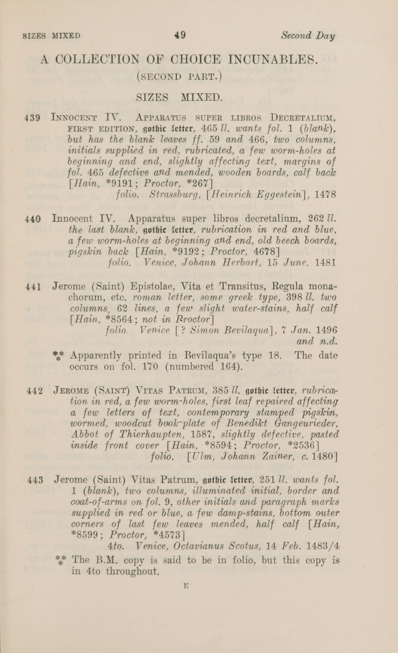 A COLLECTION OF CHOICE INCUNABLES. (SECOND PART.) SIZES MIXED. 439 InnNoceNT IV. APPARATUS SUPER LIBROS DECRETALIUM, FIRST EDITION, gothic fetter, 465 U/. wants fol. 1 (blank), but has the blank leaves ff. 59 and 466, two columns, umitials supphed in red, rubricated, a few worm-holes at beginning and end, slightly affecting text, margins of fol. 465 defectwe and mended, wooden boards, calf back [ Hain, *9191; Proctor, *267] folio. Strassburg, [Heinrich Eggestein], 1478 440 Innocent IV. Apparatus super libros decretalium, 262 J. the last blank, gothie fetter, rubrication in red and blue, a few worm-holes at beginning and end, old beech boards, pigskin back [Hain, *9192; Proctor, 4678] follo. Venice, Johann Herbort, 15 June, 1481 44] Jerome (Saint) Epistolae, Vita et Transitus, Regula mona- chorum, etc. roman letter, some greek type, 398 Il. two columns, 62 lines, a few slight water-stains, half calf [ Hain, *8564; not in Proctor] folio. Vemce [? Simon Bevilaqua|, 7 Jan. 1496 and n.d. ** Apparently printed in Bevilaqua’s type 18. The date occurs on fol. 170 (numbered 164). 442 JEROME (SAINT) VitTas PatruM, 385 Il. gothie fetter, rwbricar tion in red, a few worm-holes, first leaf repaired affecting a few letters of text, contemporary stamped pgskin, wormed, woodcut book-plate of Benedikt Gangeurieder, Abbot of Thierhaupten, 1587, slightly defective, pasted inside front cover [Ham, *8594; Proctor, *2536| folio. [Ulm, Johann Zainer, c. 1480] 443 Jerome (Saint) Vitas Patrum, gothic fetter, 251 1]. wants fol. 1 (blank), two columns, illuminated wmitial, border and coat-of-arms on fol. 9, other initials and paragraph marks supplied in red or blue, a few damp-stains, bottom outer corners of last few leaves mended, half calf [Hain, *8599; Proctor, *4573] 4to. Venice, Octavianus Scotus, 14 Feb. 1483/4 *% ‘The B.M. copy is said to be in folio, but this copy is in 4to throughout. E 4