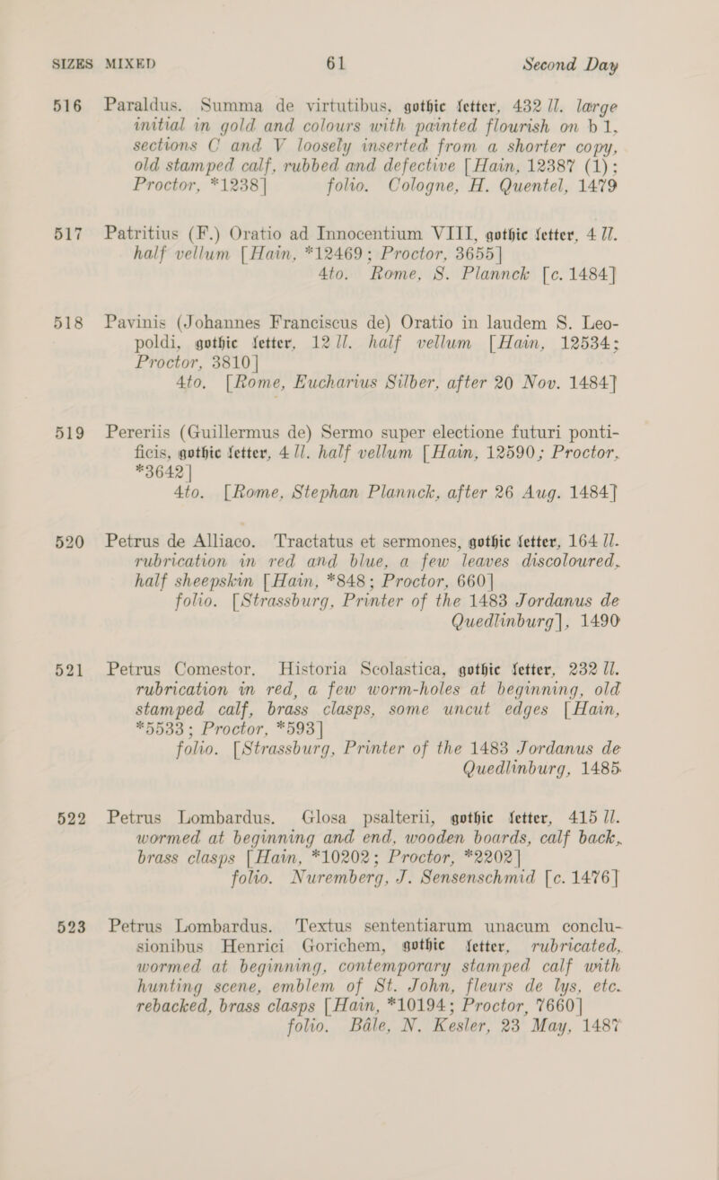 516 Paraldus. Summa de virtutibus, gothie {etter, 43211. large initial in gold and colours with painted flourish on b 1, sections C and V loosely inserted from a shorter copy, old stamped calf, rubbed and defective [ Hain, 12387 (1): Proctor, *1238] folio. Cologne, H. Quentel, 1479 517 Patritius (F.) Oratio ad Innocentium VIII, gothic fetter, 4 Ul. half vellum {| Hain, *12469; Proctor, 3655] 4to. Rome, 8S. Plannck [c. 1484] 518 Pavinis (Johannes Franciscus de) Oratio in laudem S. Leo- poldi, gothic fetter, 1271. half vellum [Hain, 12534; Proctor, 3810] 4to. |Rome, Eucharius Silber, after 20 Nov. 1484] 519 Pereriis (Guillermus de) Sermo super electione futuri ponti- ficis, gothic fetter, 4 1]. half vellum [ Hain, 12590; Proctor, *3642 | 4to. [Rome, Stephan Plannck, after 26 Aug. 1484] 520 Petrus de Alliaco. Tractatus et sermones, gothic fetter, 164 //. rubrication in red and blue, a few leaves discoloured, half sheepskin [ Hain, *848; Proctor, 660 | folio. [Strassburg, Printer of the 1483 Jordanus de Quedlinburg], 1490 521 Petrus Comestor. Historia Scolastica, gothic fetter, 232 JI. rubrication in red, a few worm-holes at beginning, old stamped calf, brass clasps, some uncut edges | Hain, *5533; Proctor, *593 | folio. [Strassburg, Printer of the 1483 Jordanus de Quedlinburg, 1485. 522 Petrus Lombardus. Glosa psalterii, gothic fetter, 415 JI. wormed at beginning and end, wooden boards, calf back. brass clasps | Hawn, *10202; Proctor, *2202 | folio. Nuremberg, J. Sensenschmid [c. 1476] 523 Petrus Lombardus. Textus sententiarum unacum conclu- sionibus Henrici Gorichem, sothie fetter, rubricated, wormed at beginning, contemporary stamped calf with hunting scene, emblem of St. John, fleurs de lys, ete. rebacked, brass clasps [ Hain, *10194; Proctor, 7660 | folio. Bale, N. Kesler, 23 May, 1487