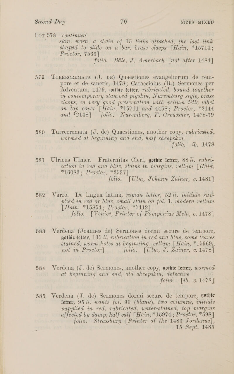 a19 580 581 583 58 t 585 skin, worn, a chain of 15 links attached, the last tink shaped to slide on a bar, brass clasps [| Haim, *15714; Proctor, 7566 | folio. Bale, J. Amerbach [not after 1484] TURRECREMATA (J. DE) Quaestiones evangeliorum de tem- pore et de sanctis, 1478; Caracciolus (R.) Sermones per Adventum, 1479, gothic fetter, rubricated, bound. together in contemporary stamped pigskin, Nuremburg style, brass clasps, in very good preservation with vellum title label on top cover | Hain, *15711 and 4458; Proctor, *2144 and *2148| folio. Nuremberg, F. Creussner, 1478-79 Turrecremata (J. de) Quaestiones, another copy, rubricated, wormed at beginning and end, half sheepskin folio. 1b. 1478 Ulricus Ulmer. Fraternitas Cleri, gothic fetter, 88 U/. rubri- cation in red and blue, stains in margins, vellum [Hain, *16083 ; Proctor, *2537 | folio. [Ulm, Johann Zainer, c. 1481] Varro. De lingua latina, roman letter, 5211. initials sup- plied in red or blue, small stain on fol. 1, modern vellum. [Hain, *15854; Proctor, *7412] folio. [Venice, Printer of Pomponwus Mela, c. 1478 | Verdena (Joannes de) Sermones dormi secure de tempore, gothic fetter, 135 Ul. rubrication in red and blue, some leaves stained, worm-holes at beginning, vellum | Hain, *15969.; not in Proctor | folio. [Ulm, 7. Zawmer, c. 1478) Verdena (J. de) Sermones, another copy, gothic fetter, wormed at beginning and end, old sheepskin, defective folwo. [1b. ¢. 1478] Verdena (J. de) Sermones dormi secure de tempore, gothic fetter, 9511. wants fol. 96 (blank), two columns, initials supplied in. red, rubricated, water-stained, top margins affected by damp, half calf [ Hain, *15974 ; Proctor, *598 | folio. Strassburg [Printer of the 1483 Jordanus|,