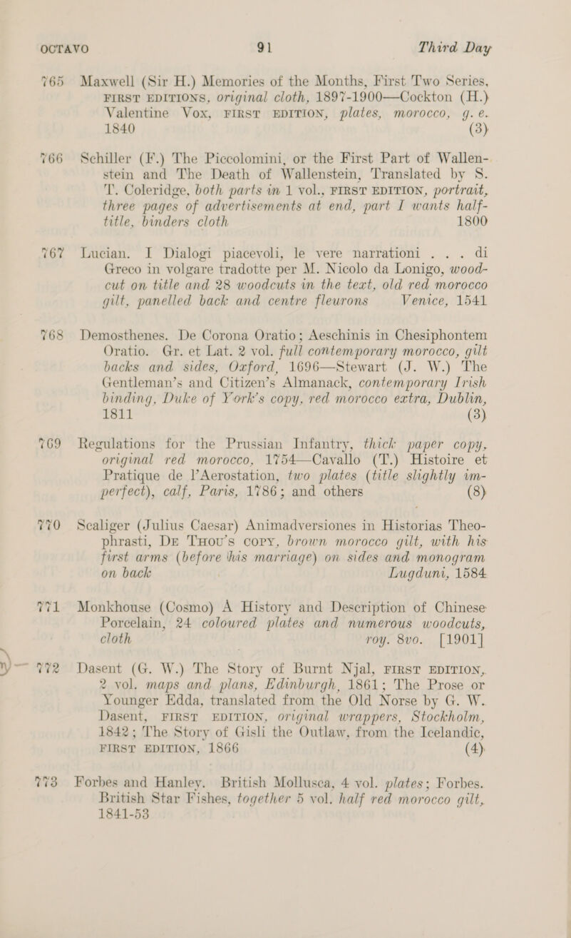 a 762 Cr 768 769 Maxwell (Sir H.) Memories of the Months, First Two Series, FIRST EDITIONS, original cloth, 1897-1900—Cockton (H.) Schiller (¥.) The Piccolomini, or the First Part of Wallen- stein and The Death of Wallenstein, Translated by S. T. Coleridge, both parts in 1 vol., FIRST EDITION, portrait, three pages of advertisements at end, part I wants half- title, binders cloth 1800 Lucian. J Dialogi piacevoli, le vere narrationi . .. di Greco in volgare tradotte per M. Nicolo da Lonigo, wood- cut on title and 28 woodcuts in the text, old red morocco gilt, panelled back and centre flewrons Venice, 1541 Demosthenes. De Corona Oratio; Aeschinis in Chesiphontem Oratio. Gr. et Lat. 2 vol. full contemporary morocco, gilt backs and sides, Oxford, 1696—Stewart (J. W.) The Gentleman’s and Citizen’s Almanack, contemporary Irish binding, Duke of York’s copy, red morocco extra, Dublin, 1811 (3) Regulations for the Prussian Infantry, thick paper copy, original red morocco, 1754—Cavallo (T.) Histoire et Pratique de |’Aerostation, two plates (title slightly wm- perfect), calf, Paris, 1786; and others (8) Scaliger (Julius Caesar) Animadversiones in Historias Theo- phrasti, De THou’s copy, brown morocco gilt, with his first arms cae his marriage) on sides and monogram on back Lugdum, 1584 Monkhouse (Cosmo) A History and Description of Chinese Porcelain, 24 colowred plates and numerous woodcuts, cloth | roy. 8vo. [1901] Dasent (G. W.) The Story of Burnt Njal, First EDITION, 2 vol. maps and plans, Edinburgh, 1861; The Prose or Younger Edda, translated from the Old Norse by G. W. Dasent, FIRST EDITION, original wrappers, Stockholm, 1842; The Story of Gisli the Outlaw, from the Icelandic, FIRST EDITION, 1866 (4). Forbes and Hanley. British Mollusca, 4 vol. plates; Forbes. British Star Fishes, together 5 vol. half red morocco gilt, 1841-53