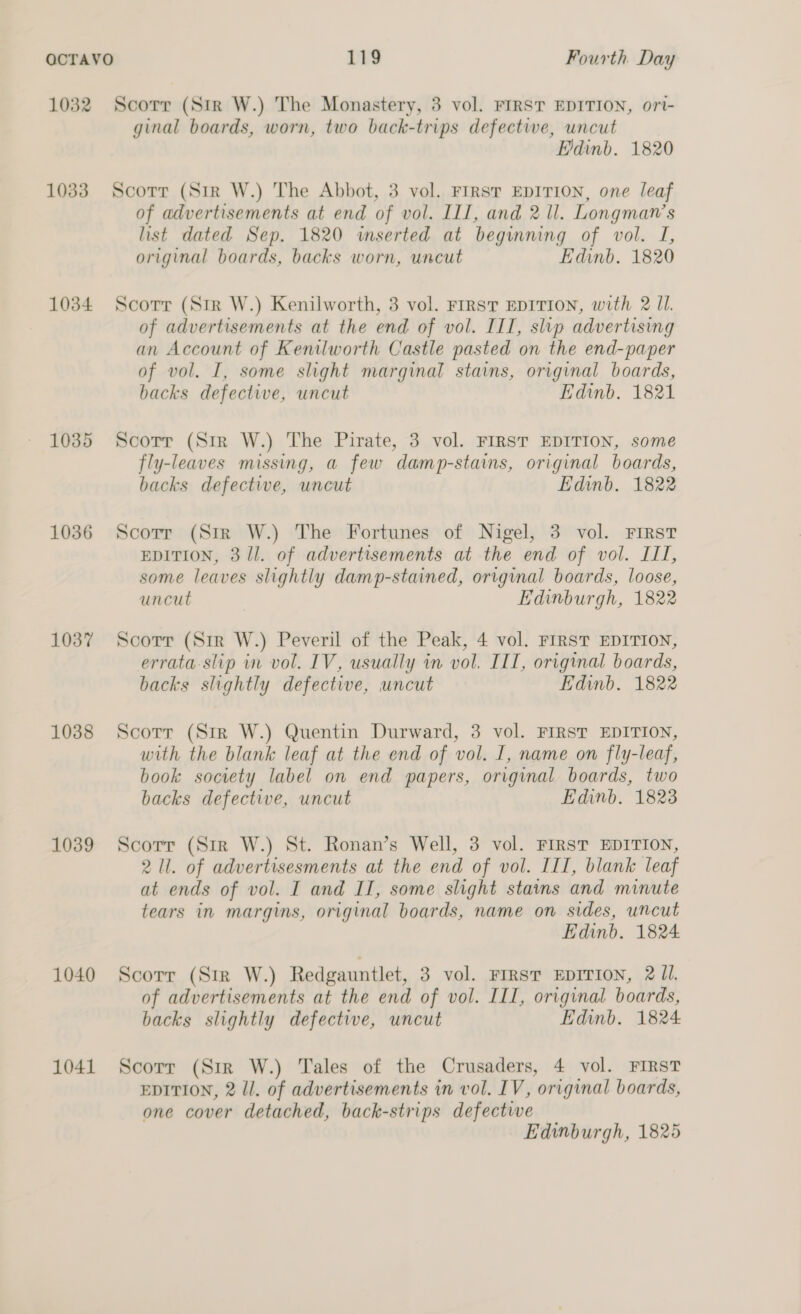 1032 1033 1034 1035 1036 1037 1038 1039 1040 1041 Scorr (Str W.) The Monastery, 3 vol. FIRST EDITION, ort- ginal boards, worn, two back-trips defectwe, uncut Edinb. 1820 Scorr (Str W.) The Abbot, 3 vol. FIRST EDITION, one leaf of advertisements at end of vol. ILI, and 2 ll. Longman’s list dated Sep. 1820 wserted at beginning of vol. I, original boards, backs worn, uncut Edinb. 1820 Scorr (Str W.) Kenilworth, 3 vol. FIRST EDITION, with 2 Il. of advertisements at the end of vol. IIT, slip advertising an Account of Kenilworth Castle pasted on the end-paper of vol. I, some slight marginal stains, original boards, backs defective, uncut Edinb. 1821 Scotr (Sir W.) The Pirate, 3 vol. FIRST EDITION, some fly-leaves missing, a few damp-stains, original boards, backs defective, uncut Edinb. 1822 Scorr (Str W.) The Fortunes of Nigel, 3 vol. FIRST EDITION, 311. of advertisements at the end of vol. III, some leaves slightly damp-stained, original boards, loose, uncut Edinburgh, 1822 Scorr (Sir W.) Peveril of the Peak, 4 vol. FIRST EDITION, errata slip in vol. IV, usually in vol. IIT, original boards, backs slightly defective, uncut Edinb. 1822 Scorr (Sir W.) Quentin Durward, 3 vol. FIRST EDITION, with the blank leaf at the end of vol. I, name on fly-leaf, book society label on end papers, original boards, two backs defective, uncut Edinb. 1823 Scorr (Str W.) St. Ronan’s Well, 3 vol. FIRST EDITION, 2 ll. of advertisesments at the end of vol. IIT, blank leaf at ends of vol. I and II, some slight stains and minute tears in margins, original boards, name on sides, uncut Edinb. 1824 Scorr (Sir W.) Redgauntlet, 3 vol. FIRST EDITION, 2 Jl. of advertisements at the end of vol. III, original boards, backs slightly defective, uncut Edinb. 1824 Scorr (Str W.) Tales of the Crusaders, 4 vol. FIRST EDITION, 2 ll. of advertisements in vol. IV, original boards, one cover detached, back-strips defectwe Edinburgh, 1825